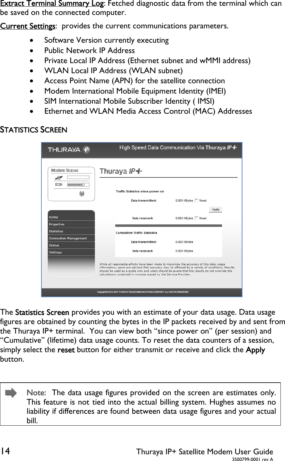  14 Thuraya IP+ Satellite Modem User Guide  3500799-0001 rev A Extract Terminal Summary Log: Fetched diagnostic data from the terminal which can be saved on the connected computer. Current Settings:  provides the current communications parameters.  Software Version currently executing  Public Network IP Address  Private Local IP Address (Ethernet subnet and wMMI address)  WLAN Local IP Address (WLAN subnet)  Access Point Name (APN) for the satellite connection   Modem International Mobile Equipment Identity (IMEI)  SIM International Mobile Subscriber Identity ( IMSI)  Ethernet and WLAN Media Access Control (MAC) Addresses STATISTICS SCREEN  The Statistics Screen provides you with an estimate of your data usage. Data usage figures are obtained by counting the bytes in the IP packets received by and sent from the Thuraya IP+ terminal.  You can view both “since power on” (per session) and “Cumulative” (lifetime) data usage counts. To reset the data counters of a session, simply select the reset button for either transmit or receive and click the Apply button.    Note:  The data usage figures provided on the screen are estimates only. This feature is not tied into the actual billing system. Hughes assumes no liability if differences are found between data usage figures and your actual bill.  
