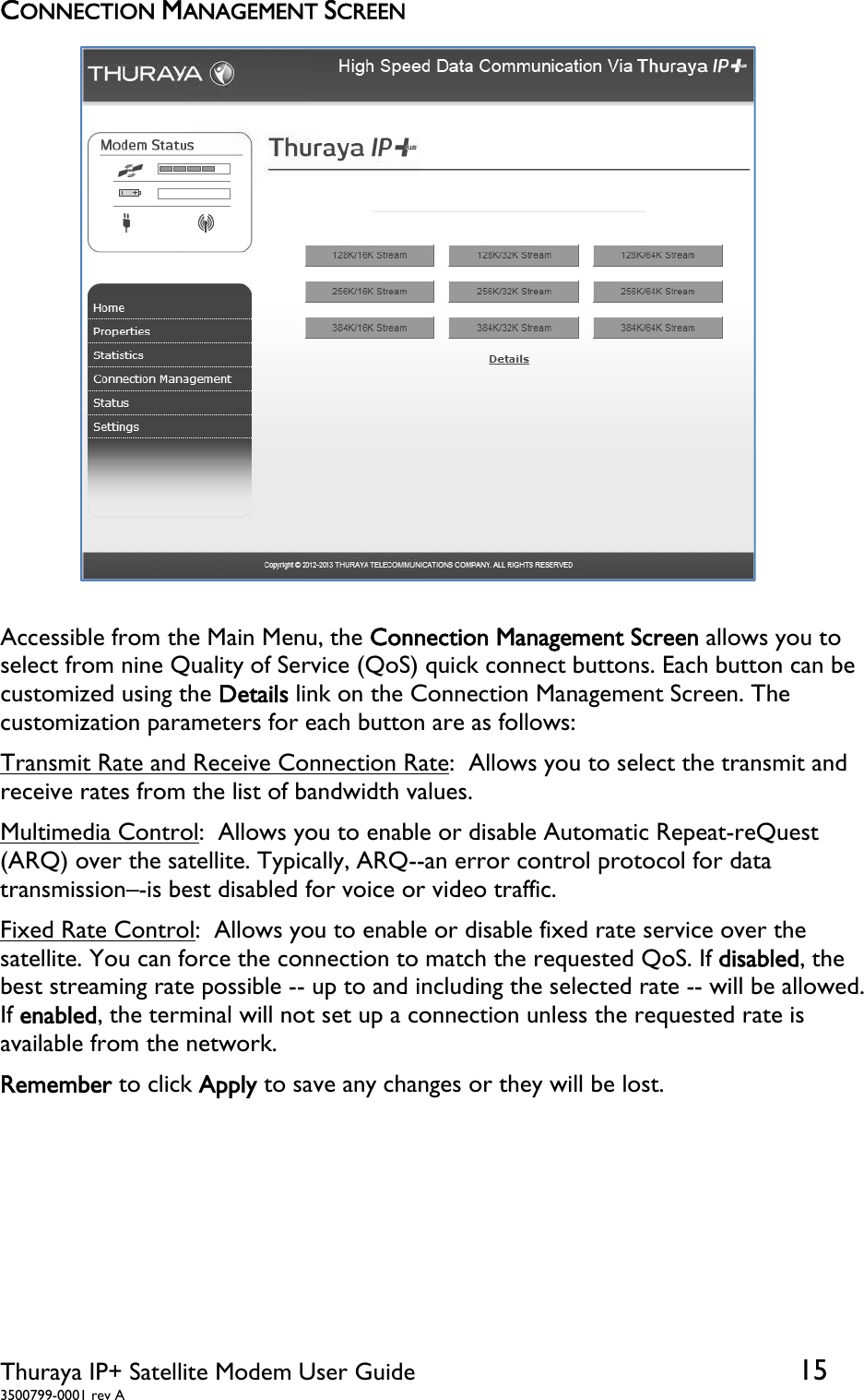  Thuraya IP+ Satellite Modem User Guide  15 3500799-0001 rev A CONNECTION MANAGEMENT SCREEN  Accessible from the Main Menu, the Connection Management Screen allows you to select from nine Quality of Service (QoS) quick connect buttons. Each button can be customized using the Details link on the Connection Management Screen. The customization parameters for each button are as follows: Transmit Rate and Receive Connection Rate:  Allows you to select the transmit and receive rates from the list of bandwidth values. Multimedia Control:  Allows you to enable or disable Automatic Repeat-reQuest (ARQ) over the satellite. Typically, ARQ--an error control protocol for data transmission–-is best disabled for voice or video traffic. Fixed Rate Control:  Allows you to enable or disable fixed rate service over the satellite. You can force the connection to match the requested QoS. If disabled, the best streaming rate possible -- up to and including the selected rate -- will be allowed. If enabled, the terminal will not set up a connection unless the requested rate is available from the network.  Remember to click Apply to save any changes or they will be lost.   