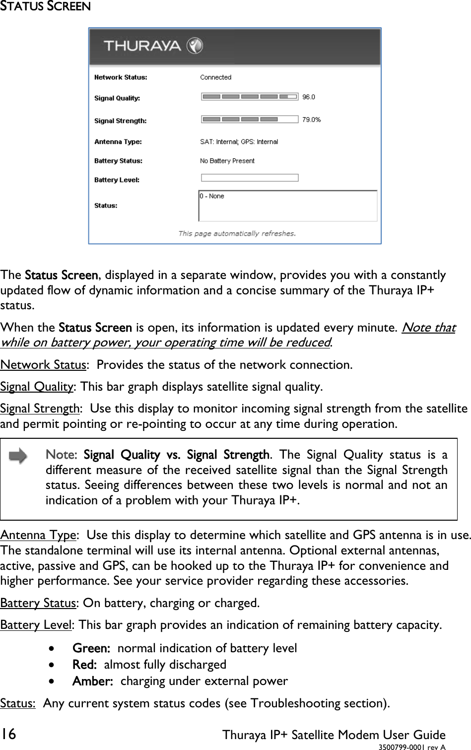  16 Thuraya IP+ Satellite Modem User Guide  3500799-0001 rev A STATUS SCREEN  The Status Screen, displayed in a separate window, provides you with a constantly updated flow of dynamic information and a concise summary of the Thuraya IP+ status.  When the Status Screen is open, its information is updated every minute. Note that while on battery power, your operating time will be reduced. Network Status:  Provides the status of the network connection. Signal Quality: This bar graph displays satellite signal quality.  Signal Strength:  Use this display to monitor incoming signal strength from the satellite and permit pointing or re-pointing to occur at any time during operation.  Note:  Signal Quality vs. Signal Strength. The Signal Quality status is a different measure of the received satellite signal than the Signal Strength status. Seeing differences between these two levels is normal and not an indication of a problem with your Thuraya IP+. Antenna Type:  Use this display to determine which satellite and GPS antenna is in use. The standalone terminal will use its internal antenna. Optional external antennas, active, passive and GPS, can be hooked up to the Thuraya IP+ for convenience and higher performance. See your service provider regarding these accessories. Battery Status: On battery, charging or charged. Battery Level: This bar graph provides an indication of remaining battery capacity.  Green:  normal indication of battery level  Red:  almost fully discharged  Amber:  charging under external power Status:  Any current system status codes (see Troubleshooting section). 