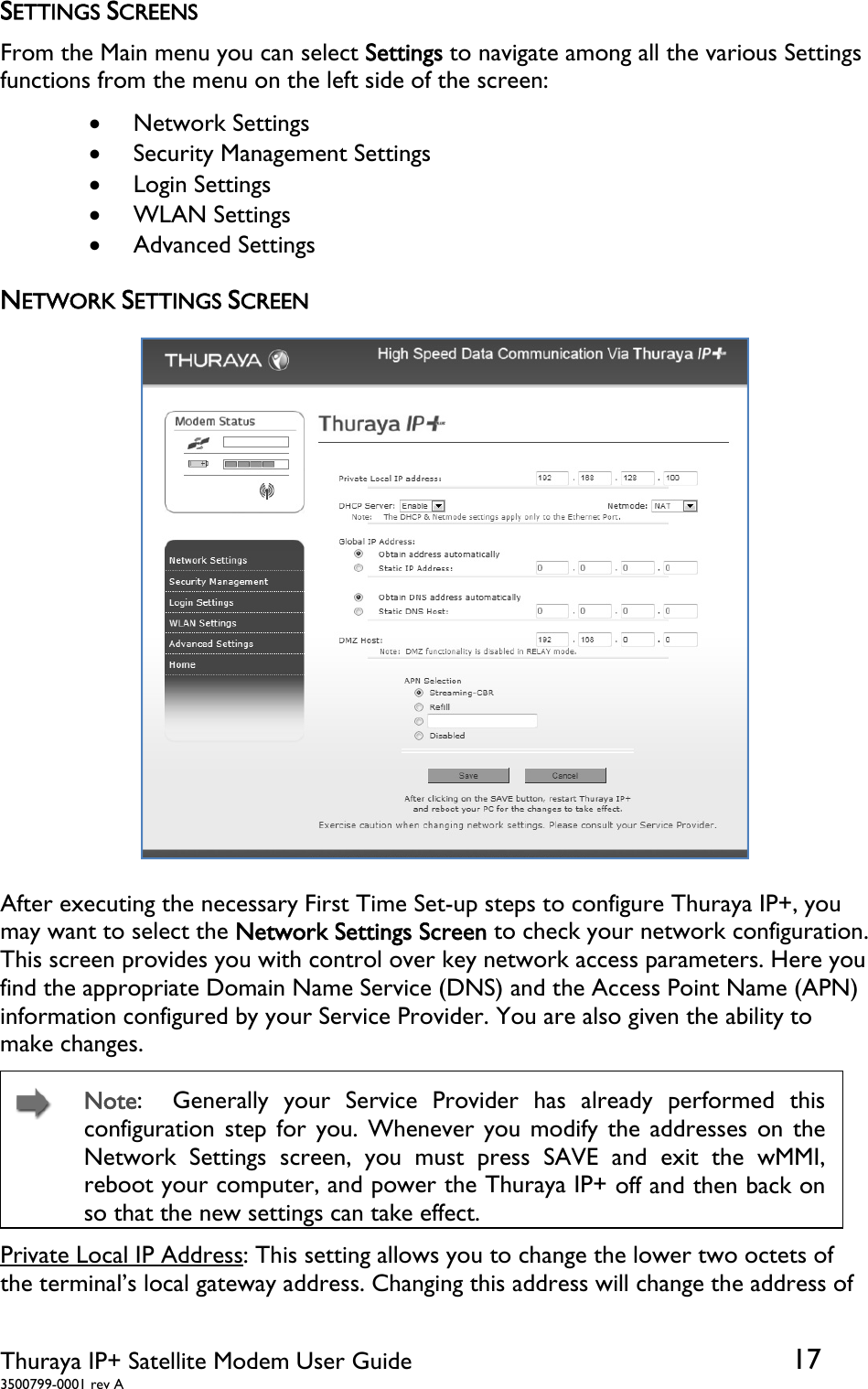  Thuraya IP+ Satellite Modem User Guide  17 3500799-0001 rev A SETTINGS SCREENS From the Main menu you can select Settings to navigate among all the various Settings functions from the menu on the left side of the screen:    Network Settings  Security Management Settings  Login Settings  WLAN Settings  Advanced Settings NETWORK SETTINGS SCREEN  After executing the necessary First Time Set-up steps to configure Thuraya IP+, you may want to select the Network Settings Screen to check your network configuration.  This screen provides you with control over key network access parameters. Here you find the appropriate Domain Name Service (DNS) and the Access Point Name (APN) information configured by your Service Provider. You are also given the ability to make changes.    Note:  Generally your Service Provider has already performed this configuration step for you. Whenever you modify the addresses on the Network Settings screen, you must press SAVE and exit the wMMI, reboot your computer, and power the Thuraya IP+ off and then back on so that the new settings can take effect. Private Local IP Address: This setting allows you to change the lower two octets of the terminal’s local gateway address. Changing this address will change the address of 