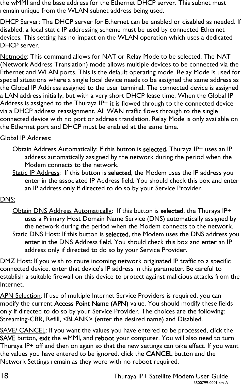  18 Thuraya IP+ Satellite Modem User Guide  3500799-0001 rev A the wMMI and the base address for the Ethernet DHCP server. This subnet must remain unique from the WLAN subnet address being used. DHCP Server: The DHCP server for Ethernet can be enabled or disabled as needed. If disabled, a local static IP addressing scheme must be used by connected Ethernet devices. This setting has no impact on the WLAN operation which uses a dedicated DHCP server. Netmode: This command allows for NAT or Relay Mode to be selected. The NAT (Network Address Translation) mode allows multiple devices to be connected via the Ethernet and WLAN ports. This is the default operating mode. Relay Mode is used for special situations where a single local device needs to be assigned the same address as the Global IP Address assigned to the user terminal. The connected device is assigned a LAN address initially, but with a very short DHCP lease time. When the Global IP Address is assigned to the Thuraya IP+ it is flowed through to the connected device via a DHCP address reassignment. All WAN traffic flows through to the single connected device with no port or address translation. Relay Mode is only available on the Ethernet port and DHCP must be enabled at the same time. Global IP Address: Obtain Address Automatically: If this button is selected, Thuraya IP+ uses an IP address automatically assigned by the network during the period when the Modem connects to the network.  Static IP Address:  If this button is selected, the Modem uses the IP address you enter in the associated IP Address field. You should check this box and enter an IP address only if directed to do so by your Service Provider. DNS: Obtain DNS Address Automatically:  If this button is selected, the Thuraya IP+ uses a Primary Host Domain Name Service (DNS) automatically assigned by the network during the period when the Modem connects to the network. Static DNS Host: If this button is selected, the Modem uses the DNS address you enter in the DNS Address field. You should check this box and enter an IP address only if directed to do so by your Service Provider. DMZ Host: If you wish to route incoming network originated IP traffic to a specific connected device, enter that device’s IP address in this parameter. Be careful to establish a suitable firewall on this device to protect against malicious attacks from the Internet. APN Selection: If use of multiple Internet Service Providers is required, you can modify the current Access Point Name (APN) value. You should modify these fields only if directed to do so by your Service Provider. The choices are the following: Streaming-CBR, Refill, &lt;BLANK&gt; (enter the desired name) and Disabled. SAVE/ CANCEL: If you want the values you have entered to be processed, click the SAVE button, exit the wMMI, and reboot your computer. You will also need to turn Thuraya IP+ off and then on again so that the new settings can take effect. If you want the values you have entered to be ignored, click the CANCEL button and the Network Settings remain as they were with no reboot required. 