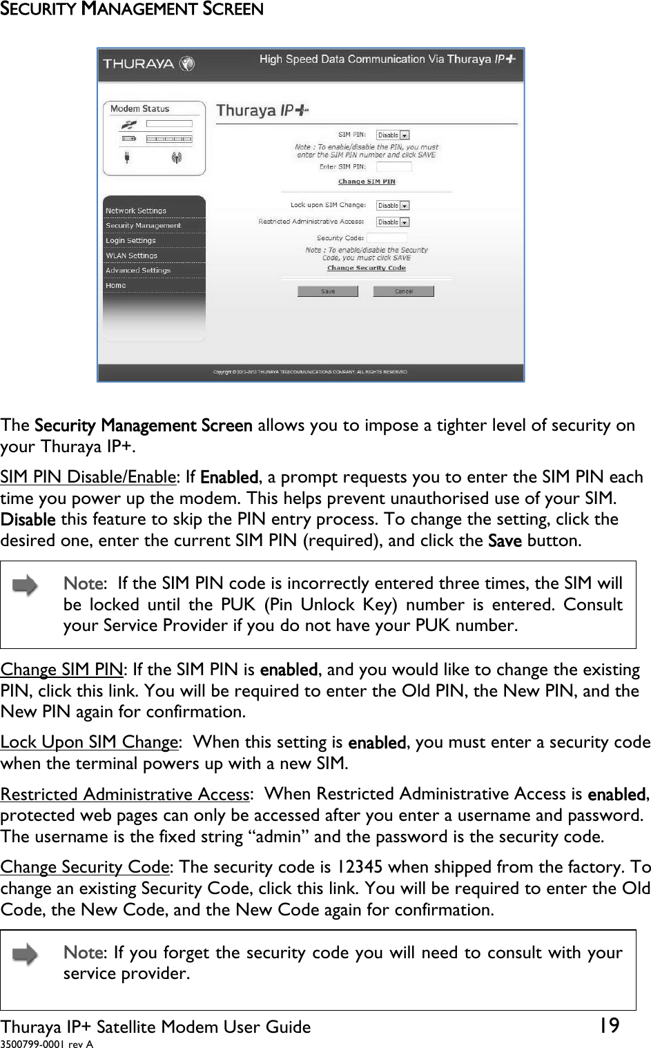  Thuraya IP+ Satellite Modem User Guide  19 3500799-0001 rev A SECURITY MANAGEMENT SCREEN  The Security Management Screen allows you to impose a tighter level of security on your Thuraya IP+. SIM PIN Disable/Enable: If Enabled, a prompt requests you to enter the SIM PIN each time you power up the modem. This helps prevent unauthorised use of your SIM. Disable this feature to skip the PIN entry process. To change the setting, click the desired one, enter the current SIM PIN (required), and click the Save button.   Note:  If the SIM PIN code is incorrectly entered three times, the SIM will be locked until the PUK (Pin Unlock Key) number is entered. Consult your Service Provider if you do not have your PUK number. Change SIM PIN: If the SIM PIN is enabled, and you would like to change the existing PIN, click this link. You will be required to enter the Old PIN, the New PIN, and the New PIN again for confirmation. Lock Upon SIM Change:  When this setting is enabled, you must enter a security code when the terminal powers up with a new SIM. Restricted Administrative Access:  When Restricted Administrative Access is enabled, protected web pages can only be accessed after you enter a username and password. The username is the fixed string “admin” and the password is the security code. Change Security Code: The security code is 12345 when shipped from the factory. To change an existing Security Code, click this link. You will be required to enter the Old Code, the New Code, and the New Code again for confirmation.   Note: If you forget the security code you will need to consult with your service provider. 