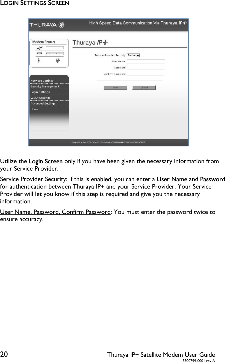  20 Thuraya IP+ Satellite Modem User Guide  3500799-0001 rev A LOGIN SETTINGS SCREEN  Utilize the Login Screen only if you have been given the necessary information from your Service Provider. Service Provider Security: If this is enabled, you can enter a User Name and Password for authentication between Thuraya IP+ and your Service Provider. Your Service Provider will let you know if this step is required and give you the necessary information. User Name, Password, Confirm Password: You must enter the password twice to ensure accuracy. 
