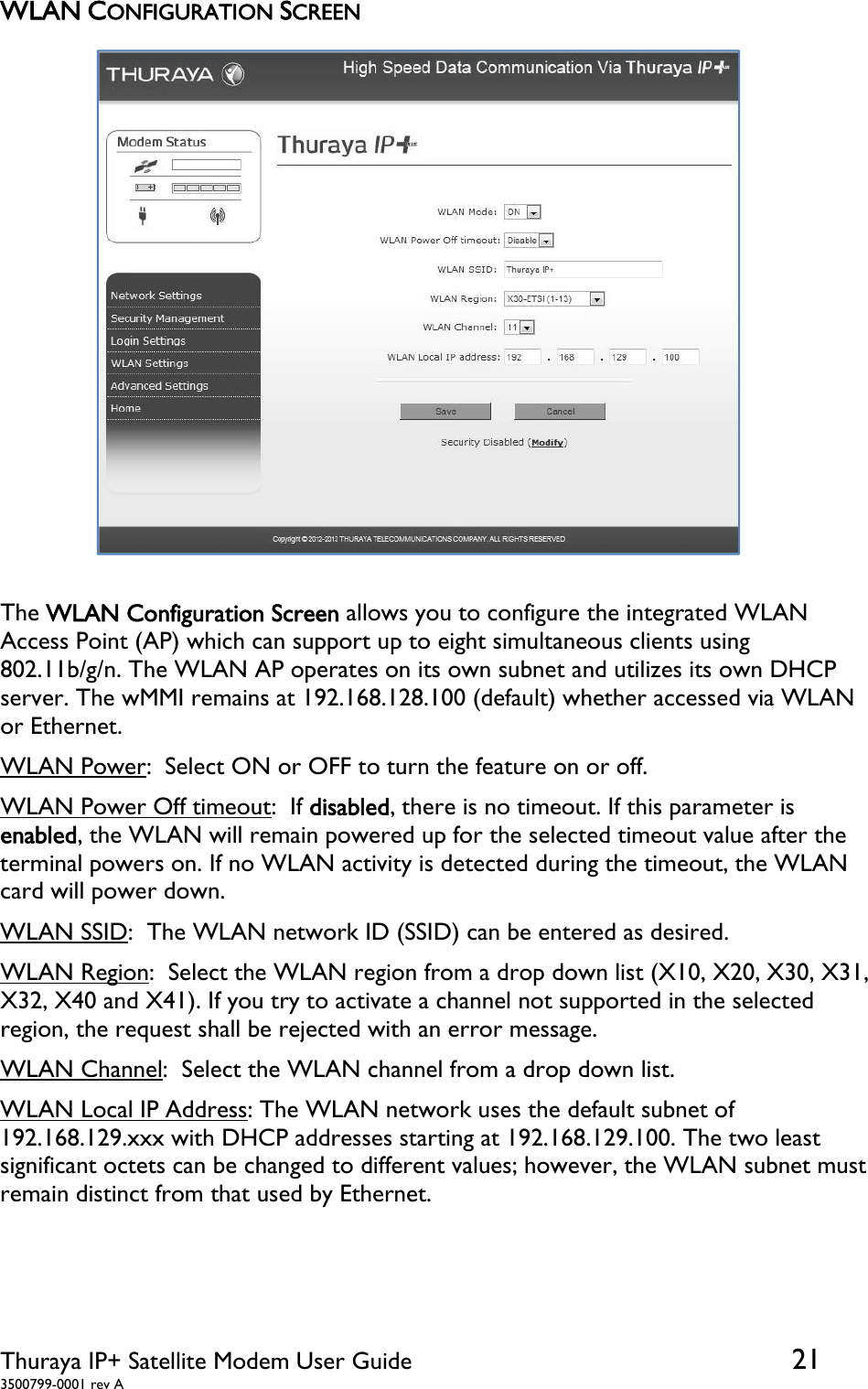  Thuraya IP+ Satellite Modem User Guide  21 3500799-0001 rev A WLAN CONFIGURATION SCREEN  The WLAN Configuration Screen allows you to configure the integrated WLAN Access Point (AP) which can support up to eight simultaneous clients using 802.11b/g/n. The WLAN AP operates on its own subnet and utilizes its own DHCP server. The wMMI remains at 192.168.128.100 (default) whether accessed via WLAN or Ethernet. WLAN Power:  Select ON or OFF to turn the feature on or off.  WLAN Power Off timeout:  If disabled, there is no timeout. If this parameter is enabled, the WLAN will remain powered up for the selected timeout value after the terminal powers on. If no WLAN activity is detected during the timeout, the WLAN card will power down. WLAN SSID:  The WLAN network ID (SSID) can be entered as desired. WLAN Region:  Select the WLAN region from a drop down list (X10, X20, X30, X31, X32, X40 and X41). If you try to activate a channel not supported in the selected region, the request shall be rejected with an error message.  WLAN Channel:  Select the WLAN channel from a drop down list. WLAN Local IP Address: The WLAN network uses the default subnet of 192.168.129.xxx with DHCP addresses starting at 192.168.129.100. The two least significant octets can be changed to different values; however, the WLAN subnet must remain distinct from that used by Ethernet.    