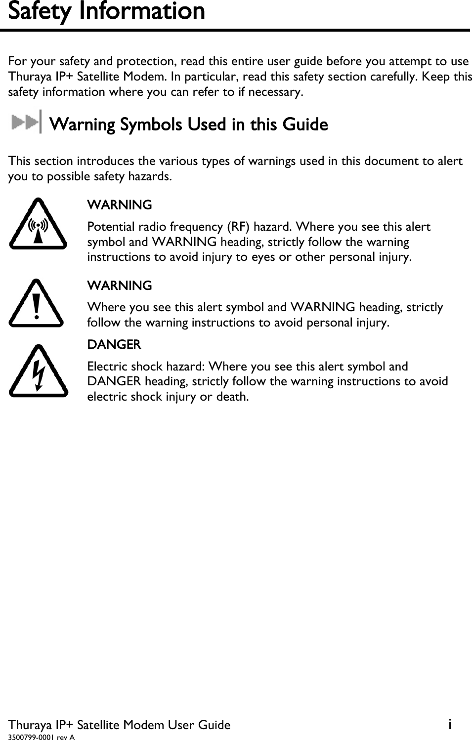  Thuraya IP+ Satellite Modem User Guide  i 3500799-0001 rev A Safety Information    For your safety and protection, read this entire user guide before you attempt to use Thuraya IP+ Satellite Modem. In particular, read this safety section carefully. Keep this safety information where you can refer to if necessary.  Warning Symbols Used in this Guide  This section introduces the various types of warnings used in this document to alert you to possible safety hazards.  WARNING Potential radio frequency (RF) hazard. Where you see this alert symbol and WARNING heading, strictly follow the warning instructions to avoid injury to eyes or other personal injury.  WARNING Where you see this alert symbol and WARNING heading, strictly follow the warning instructions to avoid personal injury.  DANGER Electric shock hazard: Where you see this alert symbol and DANGER heading, strictly follow the warning instructions to avoid electric shock injury or death.    