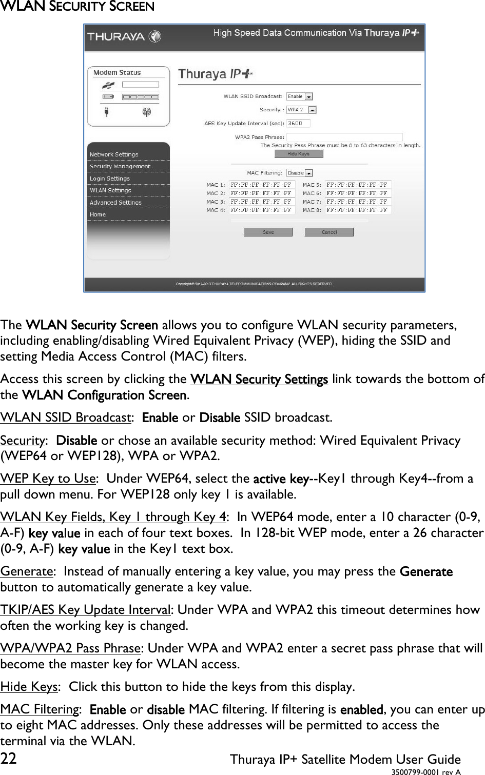  22 Thuraya IP+ Satellite Modem User Guide  3500799-0001 rev A WLAN SECURITY SCREEN  The WLAN Security Screen allows you to configure WLAN security parameters, including enabling/disabling Wired Equivalent Privacy (WEP), hiding the SSID and setting Media Access Control (MAC) filters. Access this screen by clicking the WLAN Security Settings link towards the bottom of the WLAN Configuration Screen. WLAN SSID Broadcast:  Enable or Disable SSID broadcast. Security:  Disable or chose an available security method: Wired Equivalent Privacy (WEP64 or WEP128), WPA or WPA2. WEP Key to Use:  Under WEP64, select the active key--Key1 through Key4--from a pull down menu. For WEP128 only key 1 is available. WLAN Key Fields, Key 1 through Key 4:  In WEP64 mode, enter a 10 character (0-9, A-F) key value in each of four text boxes.  In 128-bit WEP mode, enter a 26 character (0-9, A-F) key value in the Key1 text box. Generate:  Instead of manually entering a key value, you may press the Generate button to automatically generate a key value. TKIP/AES Key Update Interval: Under WPA and WPA2 this timeout determines how often the working key is changed.  WPA/WPA2 Pass Phrase: Under WPA and WPA2 enter a secret pass phrase that will become the master key for WLAN access. Hide Keys:  Click this button to hide the keys from this display. MAC Filtering:  Enable or disable MAC filtering. If filtering is enabled, you can enter up to eight MAC addresses. Only these addresses will be permitted to access the terminal via the WLAN.    