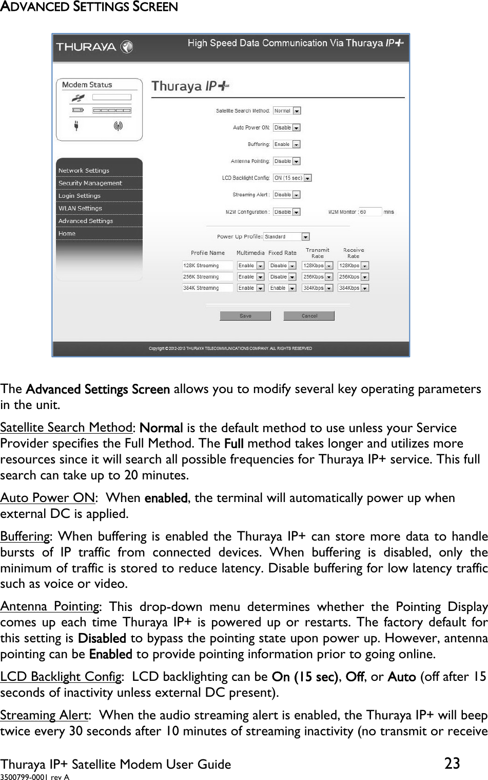  Thuraya IP+ Satellite Modem User Guide  23 3500799-0001 rev A ADVANCED SETTINGS SCREEN  The Advanced Settings Screen allows you to modify several key operating parameters in the unit.  Satellite Search Method: Normal is the default method to use unless your Service Provider specifies the Full Method. The Full method takes longer and utilizes more resources since it will search all possible frequencies for Thuraya IP+ service. This full search can take up to 20 minutes. Auto Power ON:  When enabled, the terminal will automatically power up when external DC is applied. Buffering: When buffering is enabled the Thuraya IP+ can store more data to handle bursts of IP traffic from connected devices. When buffering is disabled, only the minimum of traffic is stored to reduce latency. Disable buffering for low latency traffic such as voice or video. Antenna Pointing: This drop-down menu determines whether the Pointing Display comes up each time Thuraya IP+ is powered up or restarts. The factory default for this setting is Disabled to bypass the pointing state upon power up. However, antenna pointing can be Enabled to provide pointing information prior to going online. LCD Backlight Config:  LCD backlighting can be On (15 sec), Off, or Auto (off after 15 seconds of inactivity unless external DC present). Streaming Alert:  When the audio streaming alert is enabled, the Thuraya IP+ will beep twice every 30 seconds after 10 minutes of streaming inactivity (no transmit or receive 
