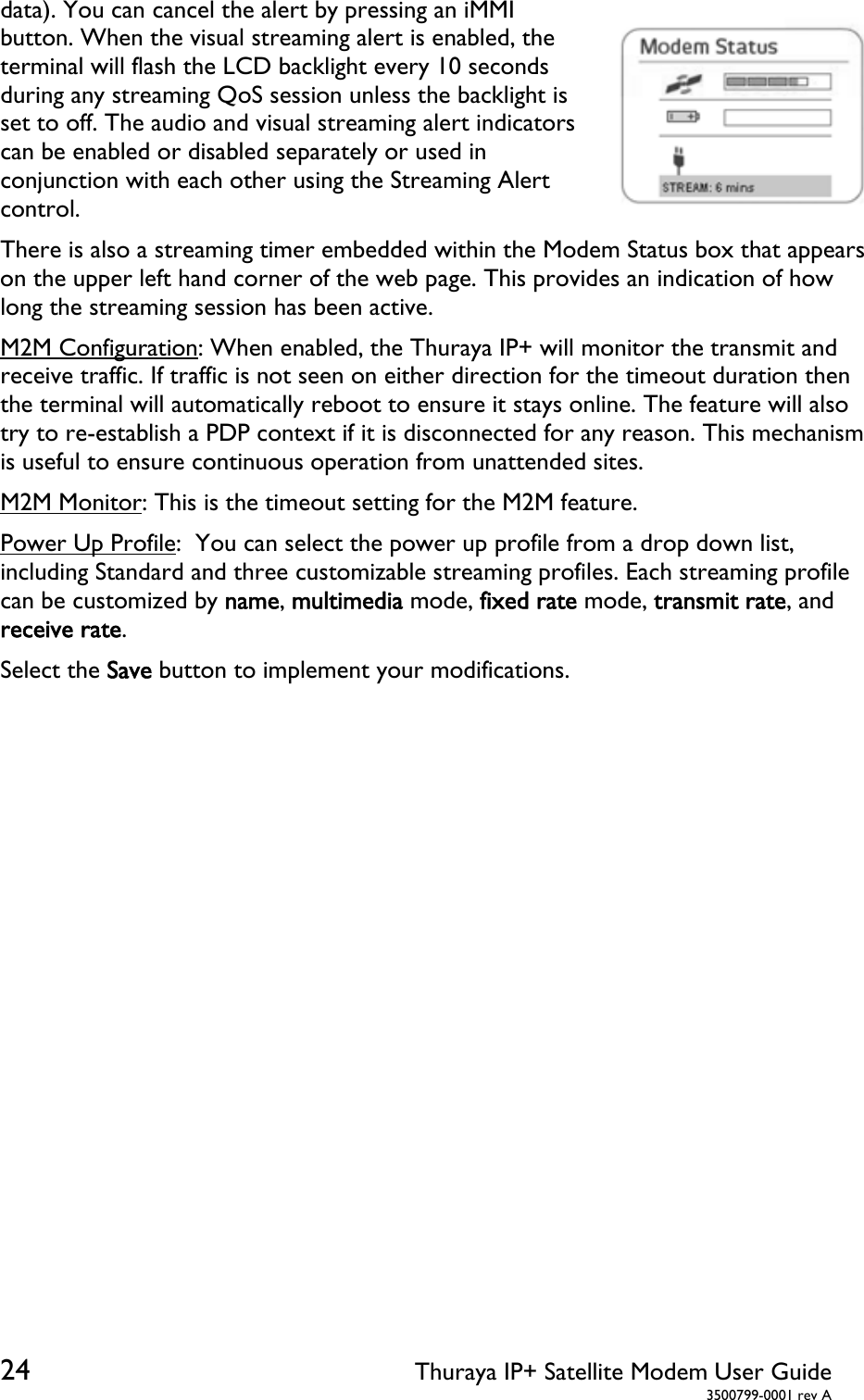  24 Thuraya IP+ Satellite Modem User Guide  3500799-0001 rev A data). You can cancel the alert by pressing an iMMI button. When the visual streaming alert is enabled, the terminal will flash the LCD backlight every 10 seconds during any streaming QoS session unless the backlight is set to off. The audio and visual streaming alert indicators can be enabled or disabled separately or used in conjunction with each other using the Streaming Alert control. There is also a streaming timer embedded within the Modem Status box that appears on the upper left hand corner of the web page. This provides an indication of how long the streaming session has been active. M2M Configuration: When enabled, the Thuraya IP+ will monitor the transmit and receive traffic. If traffic is not seen on either direction for the timeout duration then the terminal will automatically reboot to ensure it stays online. The feature will also try to re-establish a PDP context if it is disconnected for any reason. This mechanism is useful to ensure continuous operation from unattended sites. M2M Monitor: This is the timeout setting for the M2M feature. Power Up Profile:  You can select the power up profile from a drop down list, including Standard and three customizable streaming profiles. Each streaming profile can be customized by name, multimedia mode, fixed rate mode, transmit rate, and receive rate. Select the Save button to implement your modifications.   