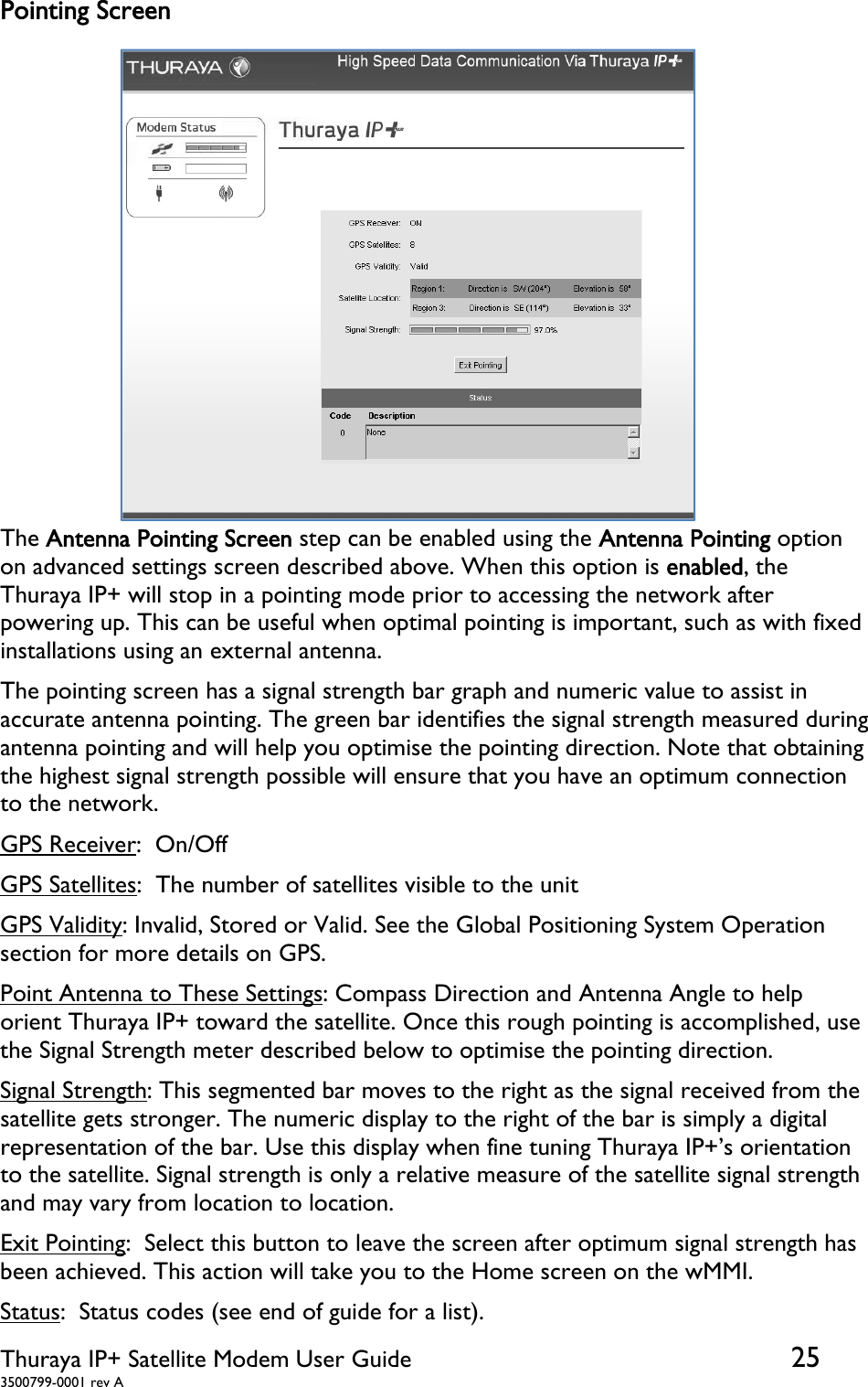  Thuraya IP+ Satellite Modem User Guide  25 3500799-0001 rev A Pointing Screen The Antenna Pointing Screen step can be enabled using the Antenna Pointing option on advanced settings screen described above. When this option is enabled, the Thuraya IP+ will stop in a pointing mode prior to accessing the network after powering up. This can be useful when optimal pointing is important, such as with fixed installations using an external antenna. The pointing screen has a signal strength bar graph and numeric value to assist in accurate antenna pointing. The green bar identifies the signal strength measured during antenna pointing and will help you optimise the pointing direction. Note that obtaining the highest signal strength possible will ensure that you have an optimum connection to the network. GPS Receiver:  On/Off GPS Satellites:  The number of satellites visible to the unit GPS Validity: Invalid, Stored or Valid. See the Global Positioning System Operation section for more details on GPS. Point Antenna to These Settings: Compass Direction and Antenna Angle to help orient Thuraya IP+ toward the satellite. Once this rough pointing is accomplished, use the Signal Strength meter described below to optimise the pointing direction. Signal Strength: This segmented bar moves to the right as the signal received from the satellite gets stronger. The numeric display to the right of the bar is simply a digital representation of the bar. Use this display when fine tuning Thuraya IP+’s orientation to the satellite. Signal strength is only a relative measure of the satellite signal strength and may vary from location to location. Exit Pointing:  Select this button to leave the screen after optimum signal strength has been achieved. This action will take you to the Home screen on the wMMI. Status:  Status codes (see end of guide for a list).   