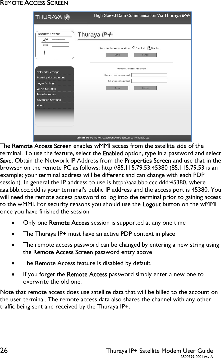  26 Thuraya IP+ Satellite Modem User Guide  3500799-0001 rev A REMOTE ACCESS SCREEN The Remote Access Screen enables wMMI access from the satellite side of the terminal. To use the feature, select the Enabled option, type in a password and select Save. Obtain the Network IP Address from the Properties Screen and use that in the browser on the remote PC as follows: http://85.115.79.53:45380 (85.115.79.53 is an example; your terminal address will be different and can change with each PDP session). In general the IP address to use is http://aaa.bbb.ccc.ddd:45380, where aaa.bbb.ccc.ddd is your terminal’s public IP address and the access port is 45380. You will need the remote access password to log into the terminal prior to gaining access to the wMMI. For security reasons you should use the Logout button on the wMMI once you have finished the session.   Only one Remote Access session is supported at any one time  The Thuraya IP+ must have an active PDP context in place  The remote access password can be changed by entering a new string using the Remote Access Screen password entry above  The Remote Access feature is disabled by default  If you forget the Remote Access password simply enter a new one to overwrite the old one. Note that remote access does use satellite data that will be billed to the account on the user terminal. The remote access data also shares the channel with any other traffic being sent and received by the Thuraya IP+.    