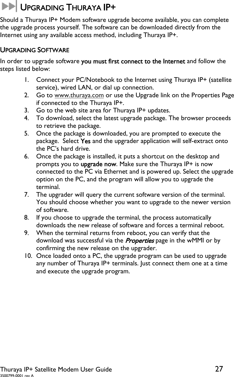  Thuraya IP+ Satellite Modem User Guide  27 3500799-0001 rev A  UPGRADING THURAYA IP+ Should a Thuraya IP+ Modem software upgrade become available, you can complete the upgrade process yourself. The software can be downloaded directly from the Internet using any available access method, including Thuraya IP+. UPGRADING SOFTWARE In order to upgrade software you must first connect to the Internet and follow the steps listed below: 1. Connect your PC/Notebook to the Internet using Thuraya IP+ (satellite service), wired LAN, or dial up connection. 2. Go to www.thuraya.com or use the Upgrade link on the Properties Page if connected to the Thuraya IP+. 3. Go to the web site area for Thuraya IP+ updates. 4. To download, select the latest upgrade package. The browser proceeds to retrieve the package. 5. Once the package is downloaded, you are prompted to execute the package.  Select Yes and the upgrader application will self-extract onto the PC’s hard drive. 6. Once the package is installed, it puts a shortcut on the desktop and prompts you to upgrade now. Make sure the Thuraya IP+ is now connected to the PC via Ethernet and is powered up. Select the upgrade option on the PC, and the program will allow you to upgrade the terminal. 7. The upgrader will query the current software version of the terminal. You should choose whether you want to upgrade to the newer version of software. 8. If you choose to upgrade the terminal, the process automatically downloads the new release of software and forces a terminal reboot. 9. When the terminal returns from reboot, you can verify that the download was successful via the Properties page in the wMMI or by confirming the new release on the upgrader. 10. Once loaded onto a PC, the upgrade program can be used to upgrade any number of Thuraya IP+ terminals. Just connect them one at a time and execute the upgrade program.   