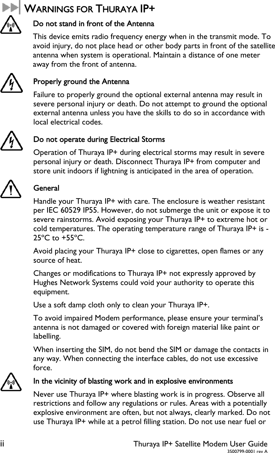 ii Thuraya IP+ Satellite Modem User Guide  3500799-0001 rev A  WARNINGS FOR THURAYA IP+  Do not stand in front of the Antenna This device emits radio frequency energy when in the transmit mode. To avoid injury, do not place head or other body parts in front of the satellite antenna when system is operational. Maintain a distance of one meter away from the front of antenna.  Properly ground the Antenna Failure to properly ground the optional external antenna may result in severe personal injury or death. Do not attempt to ground the optional external antenna unless you have the skills to do so in accordance with local electrical codes.  Do not operate during Electrical Storms Operation of Thuraya IP+ during electrical storms may result in severe personal injury or death. Disconnect Thuraya IP+ from computer and store unit indoors if lightning is anticipated in the area of operation.  General Handle your Thuraya IP+ with care. The enclosure is weather resistant per IEC 60529 IP55. However, do not submerge the unit or expose it to severe rainstorms. Avoid exposing your Thuraya IP+ to extreme hot or cold temperatures. The operating temperature range of Thuraya IP+ is -25ºC to +55ºC. Avoid placing your Thuraya IP+ close to cigarettes, open flames or any source of heat. Changes or modifications to Thuraya IP+ not expressly approved by Hughes Network Systems could void your authority to operate this equipment. Use a soft damp cloth only to clean your Thuraya IP+. To avoid impaired Modem performance, please ensure your terminal’s antenna is not damaged or covered with foreign material like paint or labelling. When inserting the SIM, do not bend the SIM or damage the contacts in any way. When connecting the interface cables, do not use excessive force.  In the vicinity of blasting work and in explosive environments Never use Thuraya IP+ where blasting work is in progress. Observe all restrictions and follow any regulations or rules. Areas with a potentially explosive environment are often, but not always, clearly marked. Do not use Thuraya IP+ while at a petrol filling station. Do not use near fuel or 