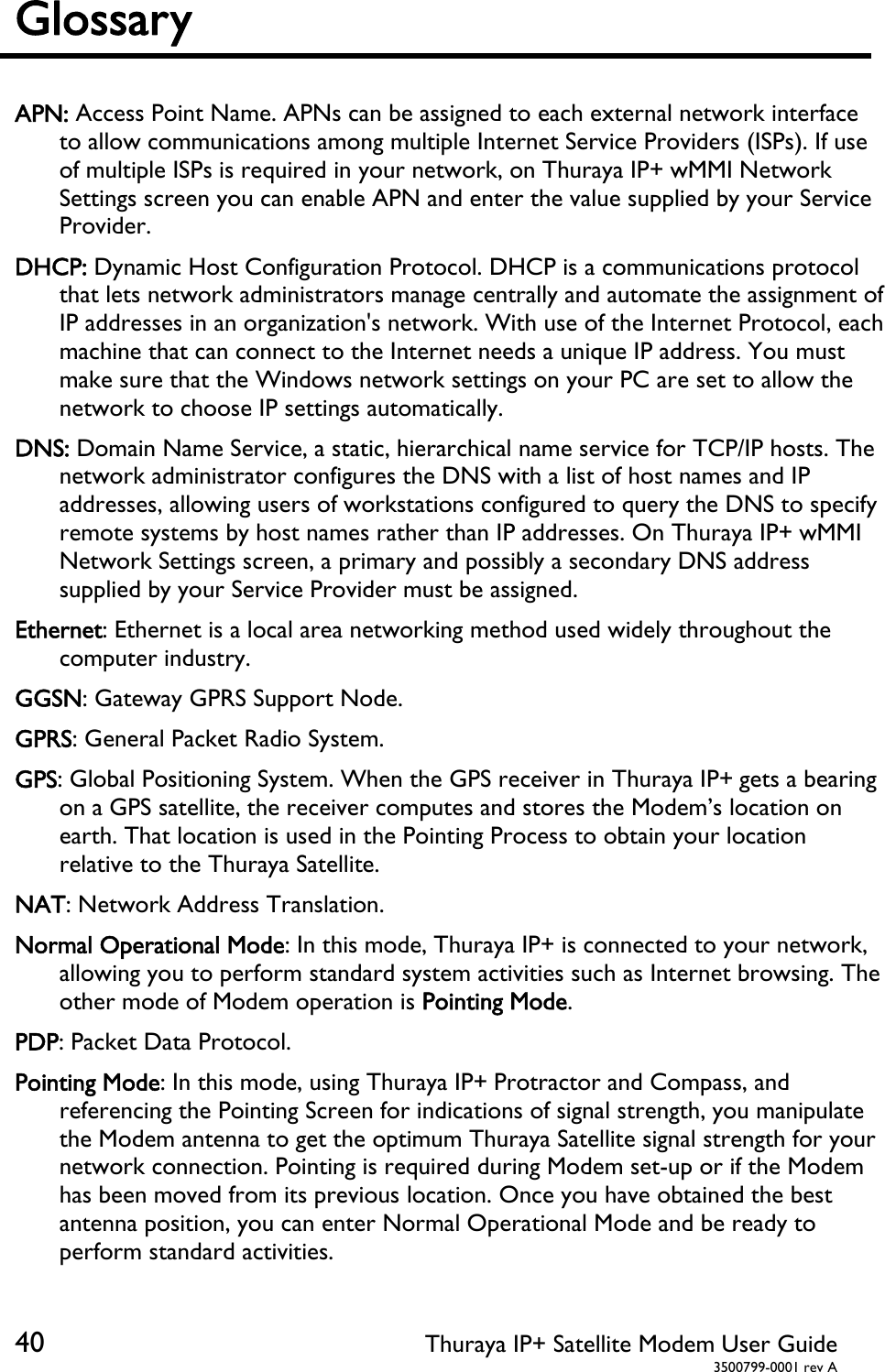  40 Thuraya IP+ Satellite Modem User Guide  3500799-0001 rev A Glossary    APN: Access Point Name. APNs can be assigned to each external network interface to allow communications among multiple Internet Service Providers (ISPs). If use of multiple ISPs is required in your network, on Thuraya IP+ wMMI Network Settings screen you can enable APN and enter the value supplied by your Service Provider. DHCP: Dynamic Host Configuration Protocol. DHCP is a communications protocol that lets network administrators manage centrally and automate the assignment of IP addresses in an organization&apos;s network. With use of the Internet Protocol, each machine that can connect to the Internet needs a unique IP address. You must make sure that the Windows network settings on your PC are set to allow the network to choose IP settings automatically. DNS: Domain Name Service, a static, hierarchical name service for TCP/IP hosts. The network administrator configures the DNS with a list of host names and IP addresses, allowing users of workstations configured to query the DNS to specify remote systems by host names rather than IP addresses. On Thuraya IP+ wMMI Network Settings screen, a primary and possibly a secondary DNS address supplied by your Service Provider must be assigned. Ethernet: Ethernet is a local area networking method used widely throughout the computer industry. GGSN: Gateway GPRS Support Node. GPRS: General Packet Radio System. GPS: Global Positioning System. When the GPS receiver in Thuraya IP+ gets a bearing on a GPS satellite, the receiver computes and stores the Modem’s location on earth. That location is used in the Pointing Process to obtain your location relative to the Thuraya Satellite. NAT: Network Address Translation. Normal Operational Mode: In this mode, Thuraya IP+ is connected to your network, allowing you to perform standard system activities such as Internet browsing. The other mode of Modem operation is Pointing Mode. PDP: Packet Data Protocol. Pointing Mode: In this mode, using Thuraya IP+ Protractor and Compass, and referencing the Pointing Screen for indications of signal strength, you manipulate the Modem antenna to get the optimum Thuraya Satellite signal strength for your network connection. Pointing is required during Modem set-up or if the Modem has been moved from its previous location. Once you have obtained the best antenna position, you can enter Normal Operational Mode and be ready to perform standard activities. 