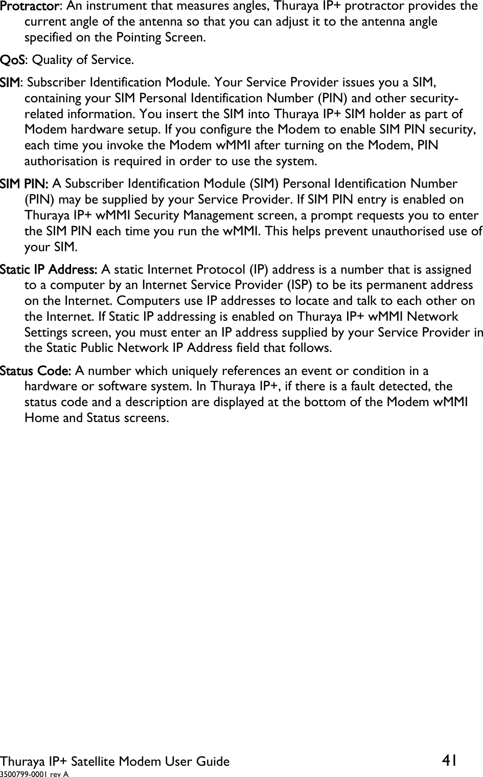  Thuraya IP+ Satellite Modem User Guide  41 3500799-0001 rev A Protractor: An instrument that measures angles, Thuraya IP+ protractor provides the current angle of the antenna so that you can adjust it to the antenna angle specified on the Pointing Screen. QoS: Quality of Service. SIM: Subscriber Identification Module. Your Service Provider issues you a SIM, containing your SIM Personal Identification Number (PIN) and other security-related information. You insert the SIM into Thuraya IP+ SIM holder as part of Modem hardware setup. If you configure the Modem to enable SIM PIN security, each time you invoke the Modem wMMI after turning on the Modem, PIN authorisation is required in order to use the system. SIM PIN: A Subscriber Identification Module (SIM) Personal Identification Number (PIN) may be supplied by your Service Provider. If SIM PIN entry is enabled on Thuraya IP+ wMMI Security Management screen, a prompt requests you to enter the SIM PIN each time you run the wMMI. This helps prevent unauthorised use of your SIM. Static IP Address: A static Internet Protocol (IP) address is a number that is assigned to a computer by an Internet Service Provider (ISP) to be its permanent address on the Internet. Computers use IP addresses to locate and talk to each other on the Internet. If Static IP addressing is enabled on Thuraya IP+ wMMI Network Settings screen, you must enter an IP address supplied by your Service Provider in the Static Public Network IP Address field that follows. Status Code: A number which uniquely references an event or condition in a hardware or software system. In Thuraya IP+, if there is a fault detected, the status code and a description are displayed at the bottom of the Modem wMMI Home and Status screens.   