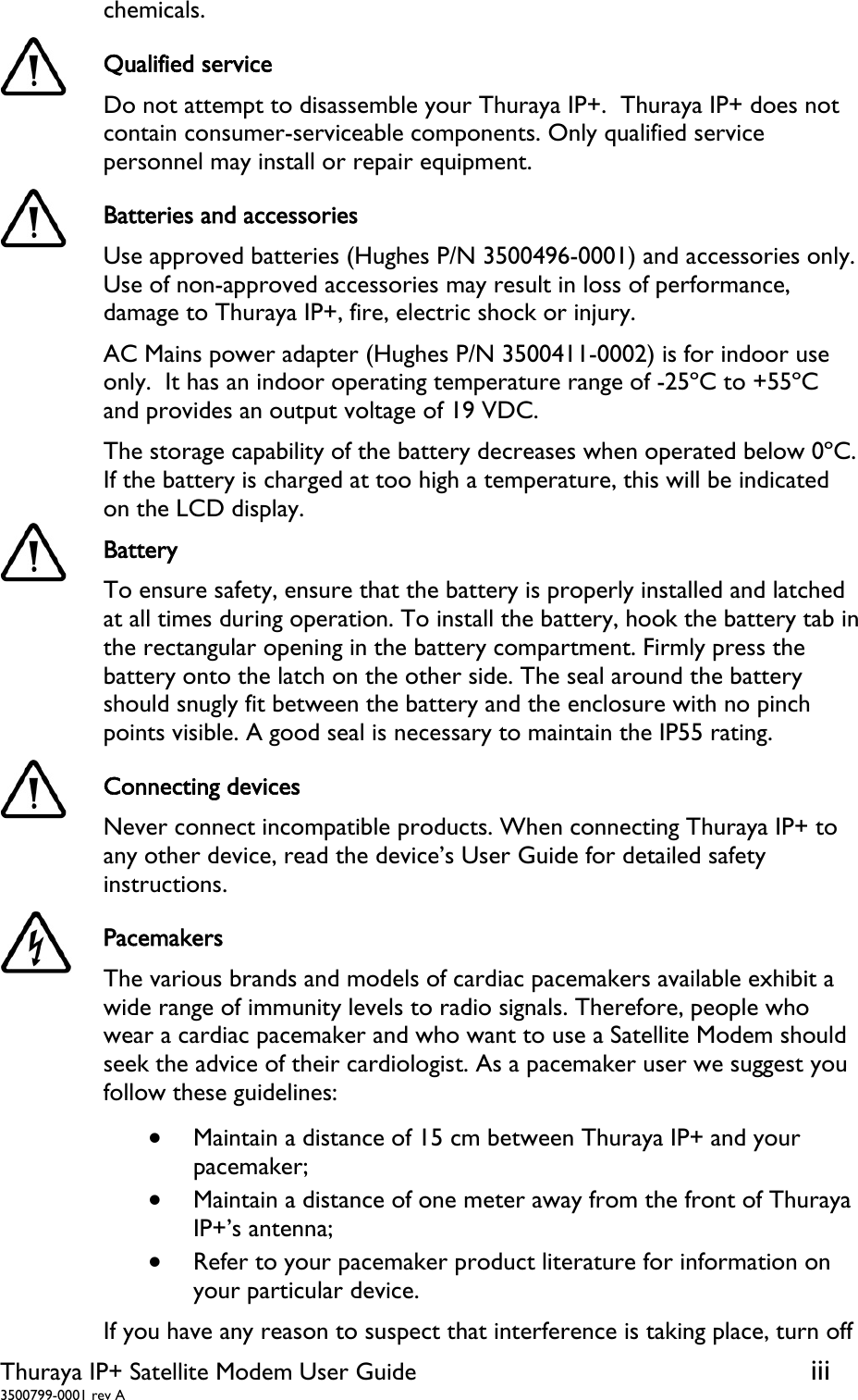  Thuraya IP+ Satellite Modem User Guide  iii 3500799-0001 rev A chemicals.  Qualified service Do not attempt to disassemble your Thuraya IP+.  Thuraya IP+ does not contain consumer-serviceable components. Only qualified service personnel may install or repair equipment.  Batteries and accessories Use approved batteries (Hughes P/N 3500496-0001) and accessories only. Use of non-approved accessories may result in loss of performance, damage to Thuraya IP+, fire, electric shock or injury.  AC Mains power adapter (Hughes P/N 3500411-0002) is for indoor use only.  It has an indoor operating temperature range of -25ºC to +55ºC and provides an output voltage of 19 VDC.  The storage capability of the battery decreases when operated below 0ºC.  If the battery is charged at too high a temperature, this will be indicated on the LCD display.  Battery  To ensure safety, ensure that the battery is properly installed and latched at all times during operation. To install the battery, hook the battery tab in the rectangular opening in the battery compartment. Firmly press the battery onto the latch on the other side. The seal around the battery should snugly fit between the battery and the enclosure with no pinch points visible. A good seal is necessary to maintain the IP55 rating.  Connecting devices Never connect incompatible products. When connecting Thuraya IP+ to any other device, read the device’s User Guide for detailed safety instructions.  Pacemakers The various brands and models of cardiac pacemakers available exhibit a wide range of immunity levels to radio signals. Therefore, people who wear a cardiac pacemaker and who want to use a Satellite Modem should seek the advice of their cardiologist. As a pacemaker user we suggest you follow these guidelines:  Maintain a distance of 15 cm between Thuraya IP+ and your pacemaker;  Maintain a distance of one meter away from the front of Thuraya IP+’s antenna;  Refer to your pacemaker product literature for information on your particular device. If you have any reason to suspect that interference is taking place, turn off 