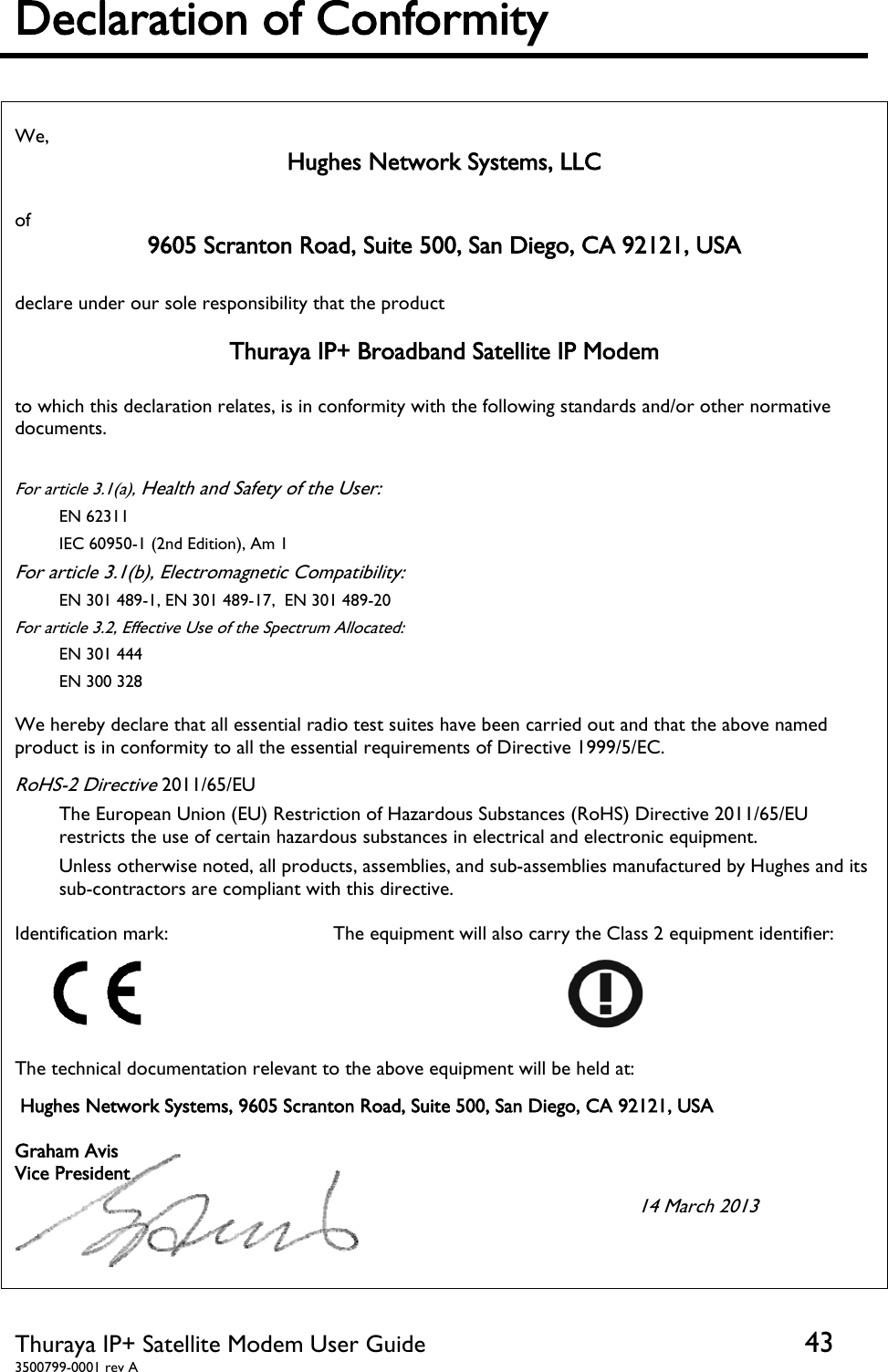  Thuraya IP+ Satellite Modem User Guide  43 3500799-0001 rev A Declaration of Conformity   We,  Hughes Network Systems, LLC  of  9605 Scranton Road, Suite 500, San Diego, CA 92121, USA  declare under our sole responsibility that the product   Thuraya IP+ Broadband Satellite IP Modem  to which this declaration relates, is in conformity with the following standards and/or other normative documents.  For article 3.1(a), Health and Safety of the User: EN 62311 IEC 60950-1 (2nd Edition), Am 1 For article 3.1(b), Electromagnetic Compatibility: EN 301 489-1, EN 301 489-17,  EN 301 489-20  For article 3.2, Effective Use of the Spectrum Allocated: EN 301 444  EN 300 328  We hereby declare that all essential radio test suites have been carried out and that the above named product is in conformity to all the essential requirements of Directive 1999/5/EC.  RoHS-2 Directive 2011/65/EU The European Union (EU) Restriction of Hazardous Substances (RoHS) Directive 2011/65/EU restricts the use of certain hazardous substances in electrical and electronic equipment.  Unless otherwise noted, all products, assemblies, and sub-assemblies manufactured by Hughes and its sub-contractors are compliant with this directive. Identification mark:     The equipment will also carry the Class 2 equipment identifier:  The technical documentation relevant to the above equipment will be held at:  Hughes Network Systems, 9605 Scranton Road, Suite 500, San Diego, CA 92121, USA  Graham Avis Vice President                                                14 March 2013                        