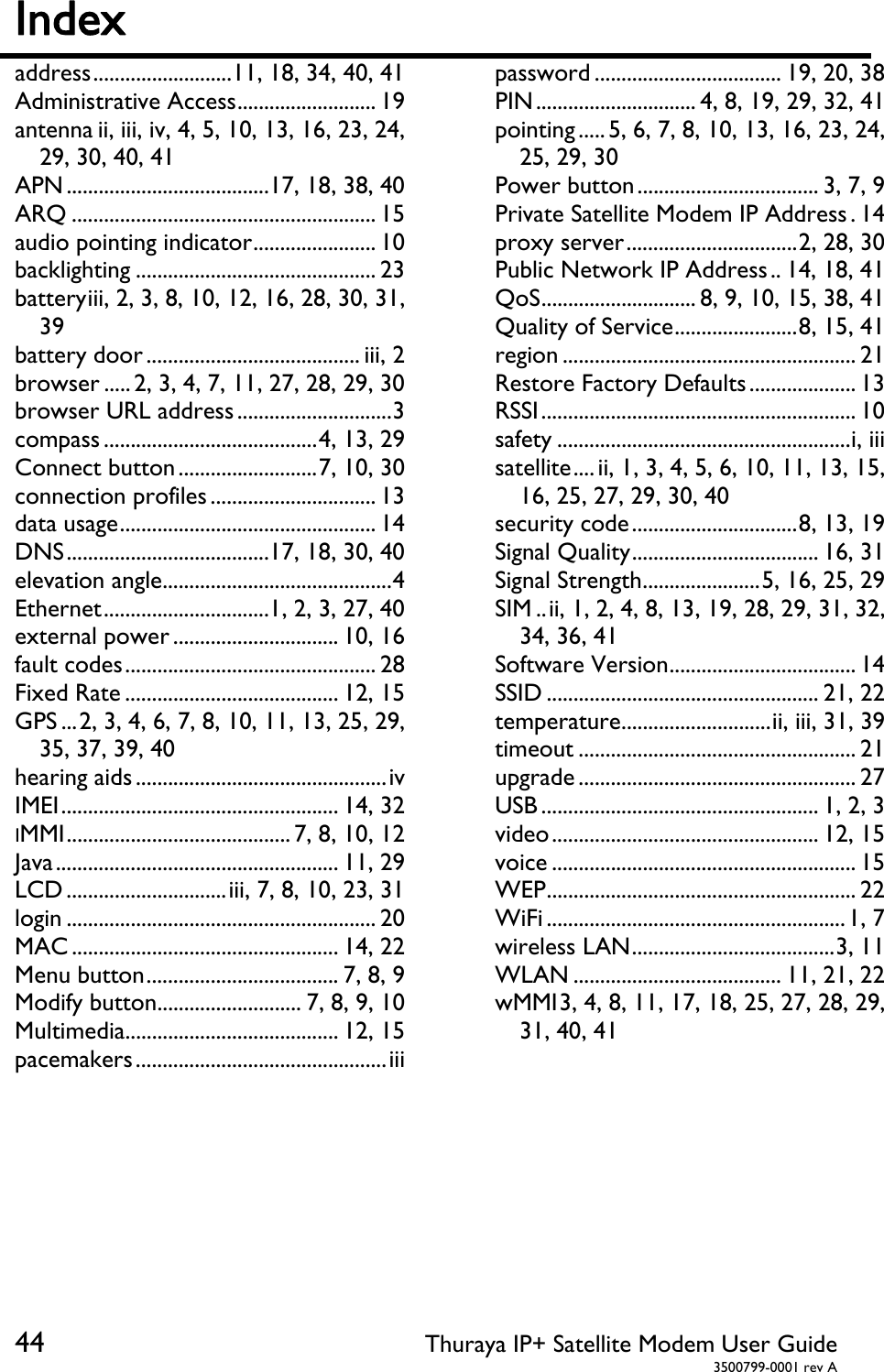 44 Thuraya IP+ Satellite Modem User Guide  3500799-0001 rev A Index   address .......................... 11, 18, 34, 40, 41 Administrative Access .......................... 19 antenna ii, iii, iv, 4, 5, 10, 13, 16, 23, 24, 29, 30, 40, 41 APN ...................................... 17, 18, 38, 40 ARQ ......................................................... 15 audio pointing indicator ....................... 10 backlighting ............................................. 23 battery iii, 2, 3, 8, 10, 12, 16, 28, 30, 31, 39 battery door ........................................ iii, 2 browser ..... 2, 3, 4, 7, 11, 27, 28, 29, 30 browser URL address ............................. 3 compass ........................................ 4,  13,  29 Connect button .......................... 7, 10, 30 connection profiles ............................... 13 data usage ................................................ 14 DNS ...................................... 17, 18, 30, 40 elevation angle........................................... 4 Ethernet ............................... 1, 2, 3, 27, 40 external power ............................... 10, 16 fault codes ............................................... 28 Fixed Rate ........................................ 12, 15 GPS ... 2, 3, 4, 6, 7, 8, 10, 11, 13, 25, 29, 35, 37, 39, 40 hearing aids ............................................... iv IMEI .................................................... 14, 32 IMMI .......................................... 7,  8, 10, 12 Java ..................................................... 11, 29 LCD .............................. iii, 7, 8, 10, 23, 31 login .......................................................... 20 MAC .................................................. 14, 22 Menu button .................................... 7, 8, 9 Modify button ........................... 7, 8, 9, 10 Multimedia ........................................ 12, 15 pacemakers ............................................... iii password ................................... 19, 20, 38 PIN .............................. 4, 8, 19, 29, 32, 41 pointing ..... 5,  6,  7, 8, 10, 13, 16, 23, 24, 25, 29, 30 Power button .................................. 3, 7, 9 Private Satellite Modem IP Address . 14 proxy server ................................ 2,  28,  30 Public Network IP Address .. 14,  18,  41 QoS ............................. 8, 9, 10, 15, 38, 41 Quality of Service ....................... 8, 15, 41 region ....................................................... 21 Restore Factory Defaults .................... 13 RSSI ........................................................... 10 safety ....................................................... i, iii satellite .... ii, 1, 3, 4, 5, 6, 10, 11, 13, 15, 16, 25, 27, 29, 30, 40 security code ............................... 8, 13, 19 Signal Quality ................................... 16, 31 Signal Strength ...................... 5, 16, 25, 29 SIM .. ii, 1, 2, 4, 8, 13, 19, 28, 29, 31, 32, 34, 36, 41 Software Version ................................... 14 SSID ................................................... 21, 22 temperature ............................ ii, iii, 31, 39 timeout .................................................... 21 upgrade .................................................... 27 USB .................................................... 1, 2, 3 video .................................................. 12, 15 voice ......................................................... 15 WEP .......................................................... 22 WiFi ........................................................ 1,  7 wireless LAN ...................................... 3,  11 WLAN ....................................... 11, 21, 22 wMMI 3, 4, 8, 11, 17, 18, 25, 27, 28, 29, 31, 40, 41  