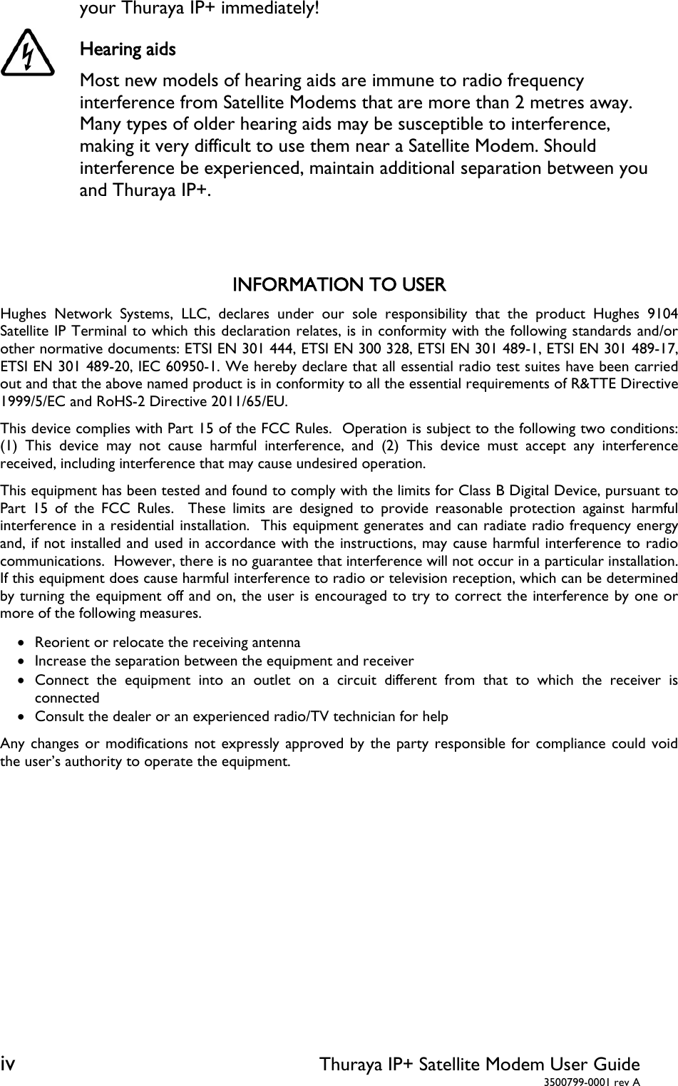 iv Thuraya IP+ Satellite Modem User Guide  3500799-0001 rev A your Thuraya IP+ immediately! Hearing aids Most new models of hearing aids are immune to radio frequency interference from Satellite Modems that are more than 2 metres away. Many types of older hearing aids may be susceptible to interference, making it very difficult to use them near a Satellite Modem. Should interference be experienced, maintain additional separation between you and Thuraya IP+.   INFORMATION TO USER Hughes Network Systems, LLC, declares under our sole responsibility that the product Hughes 9104 Satellite IP Terminal to which this declaration relates, is in conformity with the following standards and/or other normative documents: ETSI EN 301 444, ETSI EN 300 328, ETSI EN 301 489-1, ETSI EN 301 489-17, ETSI EN 301 489-20, IEC 60950-1. We hereby declare that all essential radio test suites have been carried out and that the above named product is in conformity to all the essential requirements of R&amp;TTE Directive 1999/5/EC and RoHS-2 Directive 2011/65/EU. This device complies with Part 15 of the FCC Rules.  Operation is subject to the following two conditions:  (1) This device may not cause harmful interference, and (2) This device must accept any interference received, including interference that may cause undesired operation. This equipment has been tested and found to comply with the limits for Class B Digital Device, pursuant to Part 15 of the FCC Rules.  These limits are designed to provide reasonable protection against harmful interference in a residential installation.  This equipment generates and can radiate radio frequency energy and, if not installed and used in accordance with the instructions, may cause harmful interference to radio communications.  However, there is no guarantee that interference will not occur in a particular installation.  If this equipment does cause harmful interference to radio or television reception, which can be determined by turning the equipment off and on, the user is encouraged to try to correct the interference by one or more of the following measures.  Reorient or relocate the receiving antenna  Increase the separation between the equipment and receiver  Connect the equipment into an outlet on a circuit different from that to which the receiver is connected  Consult the dealer or an experienced radio/TV technician for help Any changes or modifications not expressly approved by the party responsible for compliance could void the user’s authority to operate the equipment.   