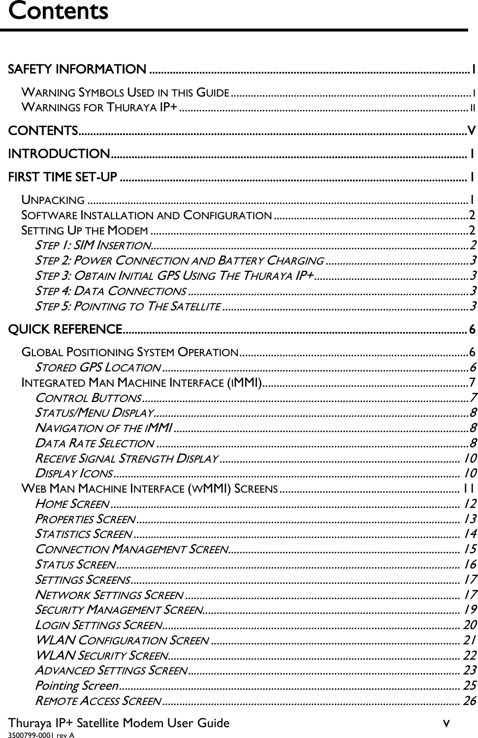  Thuraya IP+ Satellite Modem User Guide  v 3500799-0001 rev A Contents    SAFETY INFORMATION ............................................................................................................. IWARNING SYMBOLS USED IN THIS GUIDE .................................................................................... IWARNINGS FOR THURAYA IP+ ..................................................................................................... IICONTENTS .................................................................................................................................... VINTRODUCTION ......................................................................................................................... 1FIRST TIME SET-UP ...................................................................................................................... 1UNPACKING ..................................................................................................................................... 1SOFTWARE INSTALLATION AND CONFIGURATION .................................................................... 2SETTING UP THE MODEM ............................................................................................................... 2STEP 1: SIM INSERTION ............................................................................................................... 2STEP 2: POWER CONNECTION AND BATTERY CHARGING .................................................. 3STEP 3: OBTAIN INITIAL GPS USING THE THURAYA IP+ ...................................................... 3STEP 4: DATA CONNECTIONS .................................................................................................. 3STEP 5: POINTING TO THE SATELLITE ...................................................................................... 3QUICK REFERENCE ..................................................................................................................... 6GLOBAL POSITIONING SYSTEM OPERATION ................................................................................ 6STORED GPS LOCATION ........................................................................................................... 6INTEGRATED MAN MACHINE INTERFACE (IMMI)........................................................................ 7CONTROL BUTTONS .................................................................................................................. 7STATUS/MENU DISPLAY .............................................................................................................. 8NAVIGATION OF THE IMMI ....................................................................................................... 8DATA RATE SELECTION ............................................................................................................. 8RECEIVE SIGNAL STRENGTH DISPLAY .................................................................................... 10DISPLAY ICONS ......................................................................................................................... 10WEB MAN MACHINE INTERFACE (WMMI) SCREENS ............................................................... 11HOME SCREEN .......................................................................................................................... 12PROPERTIES SCREEN ................................................................................................................. 13STATISTICS SCREEN .................................................................................................................. 14CONNECTION MANAGEMENT SCREEN ................................................................................. 15STATUS SCREEN ........................................................................................................................ 16SETTINGS SCREENS ................................................................................................................... 17NETWORK SETTINGS SCREEN ................................................................................................ 17SECURITY MANAGEMENT SCREEN.......................................................................................... 19LOGIN SETTINGS SCREEN ........................................................................................................ 20WLAN CONFIGURATION SCREEN ....................................................................................... 21WLAN SECURITY SCREEN ...................................................................................................... 22ADVANCED SETTINGS SCREEN ............................................................................................... 23Pointing Screen ....................................................................................................................... 25REMOTE ACCESS SCREEN ........................................................................................................ 26