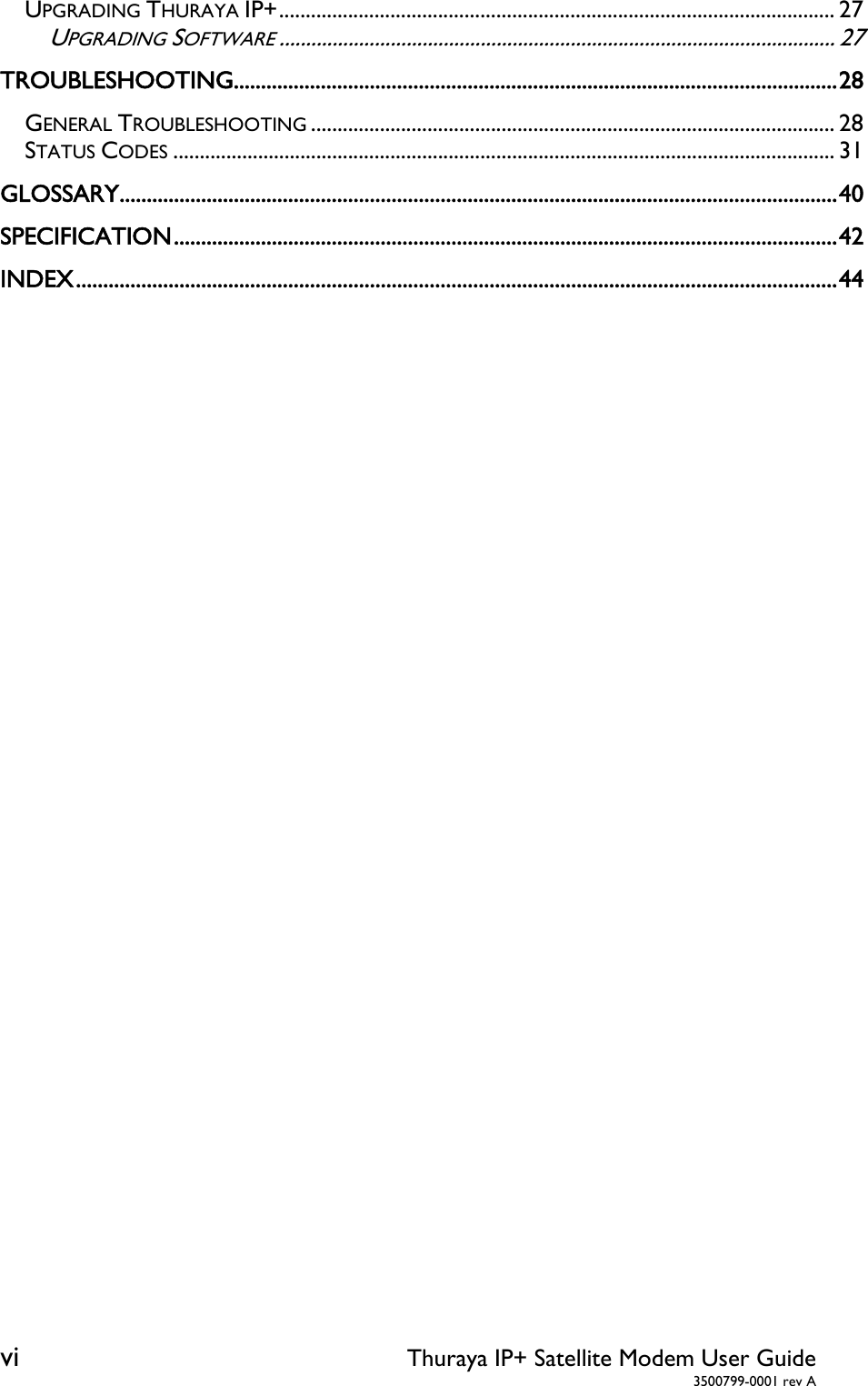 vi Thuraya IP+ Satellite Modem User Guide  3500799-0001 rev A UPGRADING THURAYA IP+ ......................................................................................................... 27UPGRADING SOFTWARE ......................................................................................................... 27TROUBLESHOOTING ............................................................................................................... 28GENERAL TROUBLESHOOTING ................................................................................................... 28STATUS CODES ............................................................................................................................. 31GLOSSARY .................................................................................................................................... 40SPECIFICATION .......................................................................................................................... 42INDEX ............................................................................................................................................ 44  