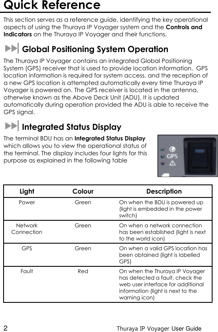  2 Thuraya IP Voyager User Guide Quick Reference  This section serves as a reference guide, identifying the key operational aspects of using the Thuraya IP Voyager system and the Controls and Indicators on the Thuraya IP Voyager and their functions.    Global Positioning System Operation The Thuraya IP Voyager contains an integrated Global Positioning System (GPS) receiver that is used to provide location information.  GPS location information is required for system access, and the reception of a new GPS location is attempted automatically every time Thuraya IP Voyager is powered on. The GPS receiver is located in the antenna, otherwise known as the Above Deck Unit (ADU). It is updated automatically during operation provided the ADU is able to receive the GPS signal.   Integrated Status Display The terminal BDU has an Integrated Status Display which allows you to view the operational status of the terminal. The display includes four lights for this purpose as explained in the following table   Light Colour Description Power  Green On when the BDU is powered up (light is embedded in the power switch) Network Connection Green On when a network connection has been established (light is next to the world icon) GPS Green On when a valid GPS location has been obtained (light is labelled GPS) Fault Red On when the Thuraya IP Voyager has detected a fault, check the web user interface for additional information (light is next to the warning icon)  