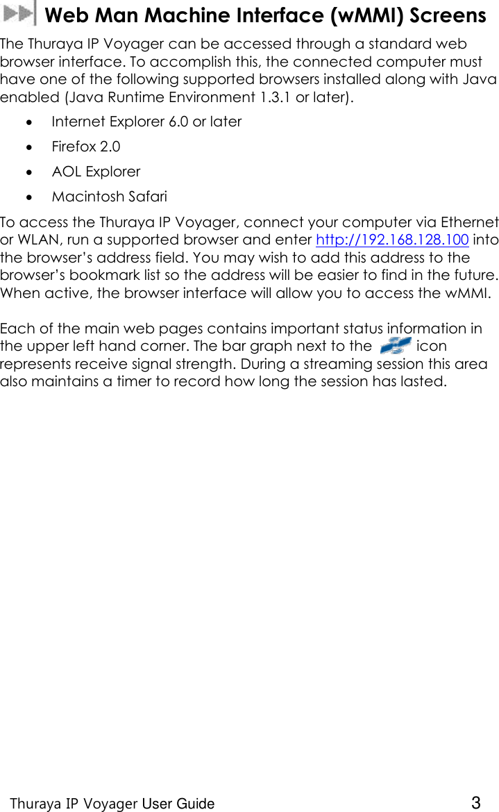    Thuraya IP Voyager User Guide  3   Web Man Machine Interface (wMMI) Screens The Thuraya IP Voyager can be accessed through a standard web browser interface. To accomplish this, the connected computer must have one of the following supported browsers installed along with Java enabled (Java Runtime Environment 1.3.1 or later).  Internet Explorer 6.0 or later  Firefox 2.0  AOL Explorer  Macintosh Safari To access the Thuraya IP Voyager, connect your computer via Ethernet or WLAN, run a supported browser and enter http://192.168.128.100 into the browser’s address field. You may wish to add this address to the browser’s bookmark list so the address will be easier to find in the future. When active, the browser interface will allow you to access the wMMI.  Each of the main web pages contains important status information in the upper left hand corner. The bar graph next to the           icon represents receive signal strength. During a streaming session this area also maintains a timer to record how long the session has lasted.   