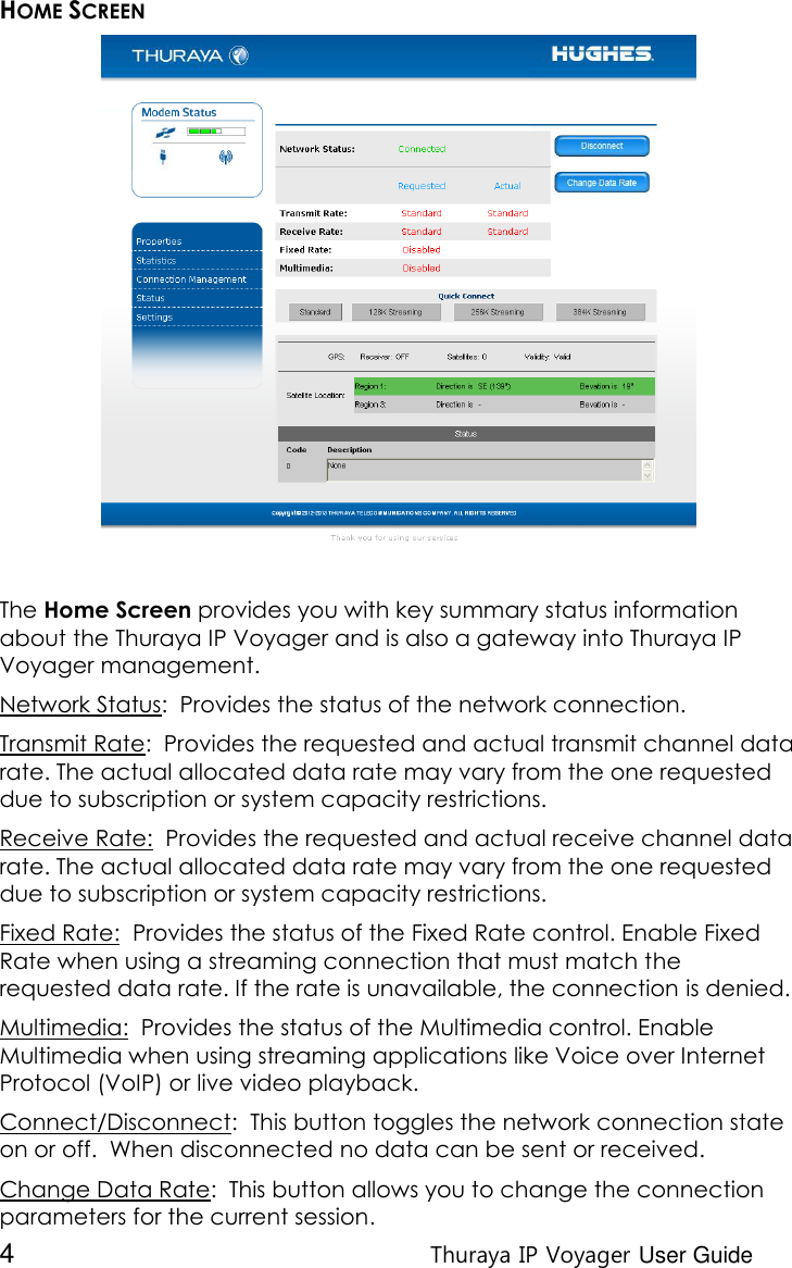  4 Thuraya IP Voyager User Guide HOME SCREEN  The Home Screen provides you with key summary status information about the Thuraya IP Voyager and is also a gateway into Thuraya IP Voyager management. Network Status:  Provides the status of the network connection. Transmit Rate:  Provides the requested and actual transmit channel data rate. The actual allocated data rate may vary from the one requested due to subscription or system capacity restrictions. Receive Rate:  Provides the requested and actual receive channel data rate. The actual allocated data rate may vary from the one requested due to subscription or system capacity restrictions. Fixed Rate:  Provides the status of the Fixed Rate control. Enable Fixed Rate when using a streaming connection that must match the requested data rate. If the rate is unavailable, the connection is denied.  Multimedia:  Provides the status of the Multimedia control. Enable Multimedia when using streaming applications like Voice over Internet Protocol (VoIP) or live video playback. Connect/Disconnect:  This button toggles the network connection state on or off.  When disconnected no data can be sent or received. Change Data Rate:  This button allows you to change the connection parameters for the current session. 