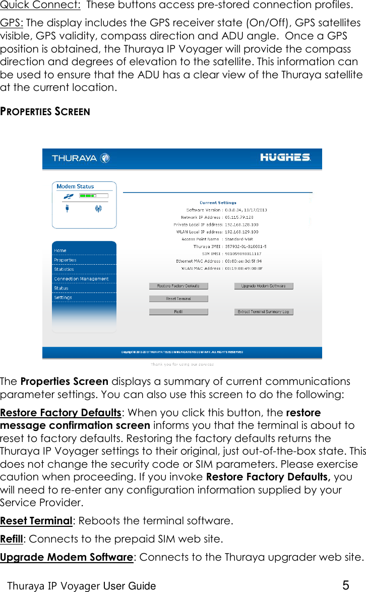    Thuraya IP Voyager User Guide  5 Quick Connect:  These buttons access pre-stored connection profiles. GPS: The display includes the GPS receiver state (On/Off), GPS satellites visible, GPS validity, compass direction and ADU angle.  Once a GPS position is obtained, the Thuraya IP Voyager will provide the compass direction and degrees of elevation to the satellite. This information can be used to ensure that the ADU has a clear view of the Thuraya satellite at the current location. PROPERTIES SCREEN  The Properties Screen displays a summary of current communications parameter settings. You can also use this screen to do the following: Restore Factory Defaults: When you click this button, the restore message confirmation screen informs you that the terminal is about to reset to factory defaults. Restoring the factory defaults returns the Thuraya IP Voyager settings to their original, just out-of-the-box state. This does not change the security code or SIM parameters. Please exercise caution when proceeding. If you invoke Restore Factory Defaults, you will need to re-enter any configuration information supplied by your Service Provider.  Reset Terminal: Reboots the terminal software. Refill: Connects to the prepaid SIM web site. Upgrade Modem Software: Connects to the Thuraya upgrader web site. 