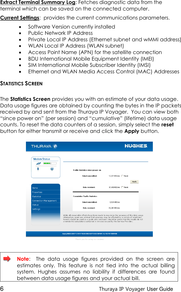  6 Thuraya IP Voyager User Guide Extract Terminal Summary Log: Fetches diagnostic data from the terminal which can be saved on the connected computer. Current Settings:  provides the current communications parameters.  Software Version currently installed   Public Network IP Address  Private Local IP Address (Ethernet subnet and wMMI address)  WLAN Local IP Address (WLAN subnet)  Access Point Name (APN) for the satellite connection   BDU International Mobile Equipment Identity (IMEI)  SIM International Mobile Subscriber Identity (IMSI)  Ethernet and WLAN Media Access Control (MAC) Addresses STATISTICS SCREEN  The Statistics Screen provides you with an estimate of your data usage. Data usage figures are obtained by counting the bytes in the IP packets received by and sent from the Thuraya IP Voyager.  You can view both “since power on” (per session) and “cumulative” (lifetime) data usage counts. To reset the data counters of a session, simply select the reset button for either transmit or receive and click the Apply button.    Note:    The  data  usage  figures  provided  on  the  screen  are estimates  only.  This  feature  is  not  tied  into  the  actual  billing system.  Hughes  assumes  no  liability  if  differences  are  found between data usage figures and your actual bill. 