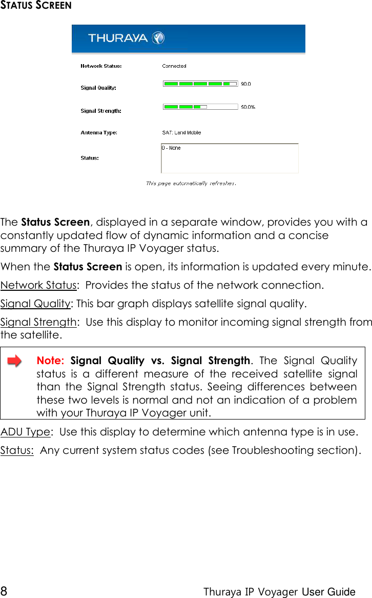  8 Thuraya IP Voyager User Guide STATUS SCREEN  The Status Screen, displayed in a separate window, provides you with a constantly updated flow of dynamic information and a concise summary of the Thuraya IP Voyager status.  When the Status Screen is open, its information is updated every minute. Network Status:  Provides the status of the network connection. Signal Quality: This bar graph displays satellite signal quality.  Signal Strength:  Use this display to monitor incoming signal strength from the satellite.  Note:  Signal  Quality  vs.  Signal  Strength.  The  Signal  Quality status  is  a  different  measure  of  the  received  satellite  signal than  the  Signal  Strength  status.  Seeing  differences  between these two levels is normal and not an indication of a problem with your Thuraya IP Voyager unit. ADU Type:  Use this display to determine which antenna type is in use. Status:  Any current system status codes (see Troubleshooting section). 