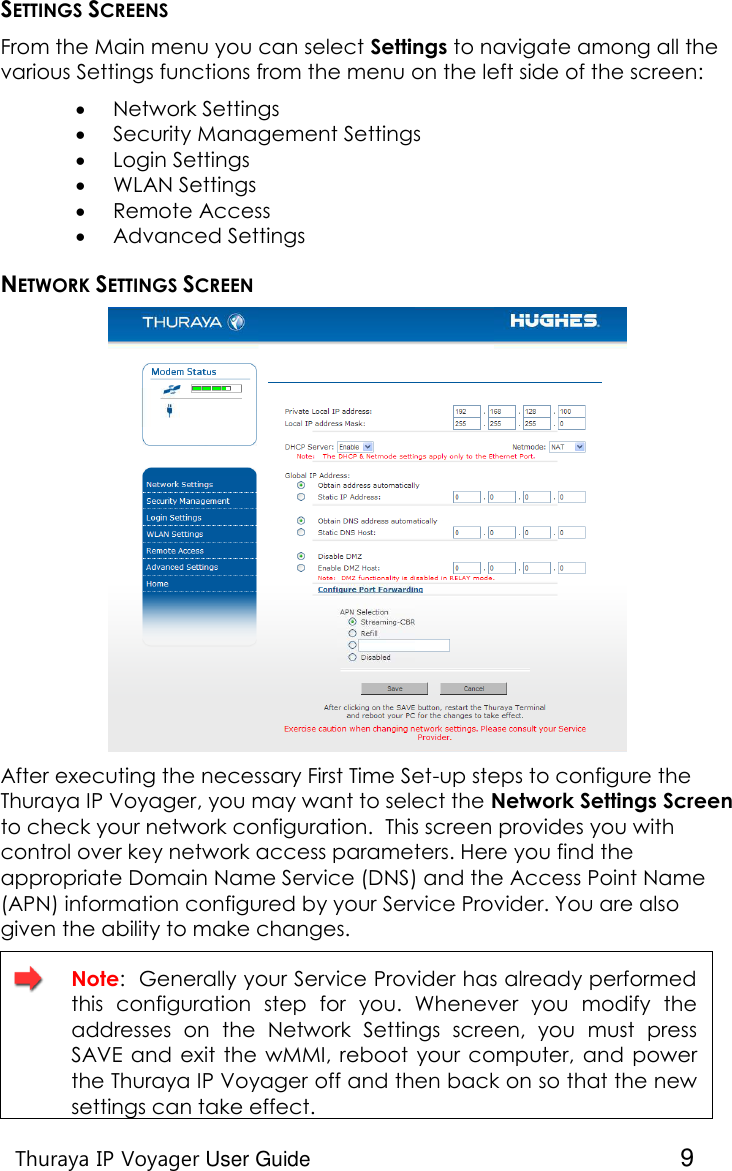    Thuraya IP Voyager User Guide  9 SETTINGS SCREENS From the Main menu you can select Settings to navigate among all the various Settings functions from the menu on the left side of the screen:    Network Settings  Security Management Settings  Login Settings  WLAN Settings  Remote Access   Advanced Settings NETWORK SETTINGS SCREEN  After executing the necessary First Time Set-up steps to configure the Thuraya IP Voyager, you may want to select the Network Settings Screen to check your network configuration.  This screen provides you with control over key network access parameters. Here you find the appropriate Domain Name Service (DNS) and the Access Point Name (APN) information configured by your Service Provider. You are also given the ability to make changes.    Note:  Generally your Service Provider has already performed this  configuration  step  for  you.  Whenever  you  modify  the addresses  on  the  Network  Settings  screen,  you  must  press SAVE  and exit  the wMMI, reboot  your  computer,  and power the Thuraya IP Voyager off and then back on so that the new settings can take effect. 
