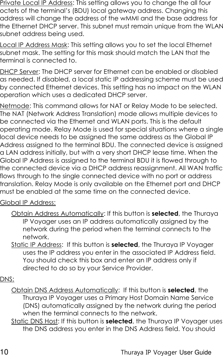  10 Thuraya IP Voyager User Guide Private Local IP Address: This setting allows you to change the all four octets of the terminal’s (BDU) local gateway address. Changing this address will change the address of the wMMI and the base address for the Ethernet DHCP server. This subnet must remain unique from the WLAN subnet address being used. Local IP Address Mask: This setting allows you to set the local Ethernet subnet mask. The setting for this mask should match the LAN that the terminal is connected to. DHCP Server: The DHCP server for Ethernet can be enabled or disabled as needed. If disabled, a local static IP addressing scheme must be used by connected Ethernet devices. This setting has no impact on the WLAN operation which uses a dedicated DHCP server. Netmode: This command allows for NAT or Relay Mode to be selected. The NAT (Network Address Translation) mode allows multiple devices to be connected via the Ethernet and WLAN ports. This is the default operating mode. Relay Mode is used for special situations where a single local device needs to be assigned the same address as the Global IP Address assigned to the terminal BDU. The connected device is assigned a LAN address initially, but with a very short DHCP lease time. When the Global IP Address is assigned to the terminal BDU it is flowed through to the connected device via a DHCP address reassignment. All WAN traffic flows through to the single connected device with no port or address translation. Relay Mode is only available on the Ethernet port and DHCP must be enabled at the same time on the connected device. Global IP Address: Obtain Address Automatically: If this button is selected, the Thuraya IP Voyager uses an IP address automatically assigned by the network during the period when the terminal connects to the network.  Static IP Address:  If this button is selected, the Thuraya IP Voyager uses the IP address you enter in the associated IP Address field. You should check this box and enter an IP address only if directed to do so by your Service Provider. DNS: Obtain DNS Address Automatically:  If this button is selected, the Thuraya IP Voyager uses a Primary Host Domain Name Service (DNS) automatically assigned by the network during the period when the terminal connects to the network. Static DNS Host: If this button is selected, the Thuraya IP Voyager uses the DNS address you enter in the DNS Address field. You should 