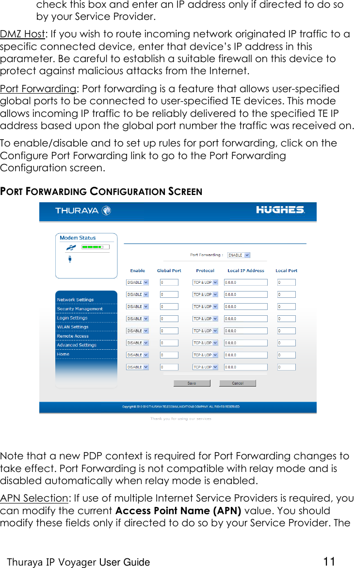    Thuraya IP Voyager User Guide  11 check this box and enter an IP address only if directed to do so by your Service Provider. DMZ Host: If you wish to route incoming network originated IP traffic to a specific connected device, enter that device’s IP address in this parameter. Be careful to establish a suitable firewall on this device to protect against malicious attacks from the Internet. Port Forwarding: Port forwarding is a feature that allows user-specified global ports to be connected to user-specified TE devices. This mode allows incoming IP traffic to be reliably delivered to the specified TE IP address based upon the global port number the traffic was received on. To enable/disable and to set up rules for port forwarding, click on the Configure Port Forwarding link to go to the Port Forwarding Configuration screen. PORT FORWARDING CONFIGURATION SCREEN   Note that a new PDP context is required for Port Forwarding changes to take effect. Port Forwarding is not compatible with relay mode and is disabled automatically when relay mode is enabled. APN Selection: If use of multiple Internet Service Providers is required, you can modify the current Access Point Name (APN) value. You should modify these fields only if directed to do so by your Service Provider. The 