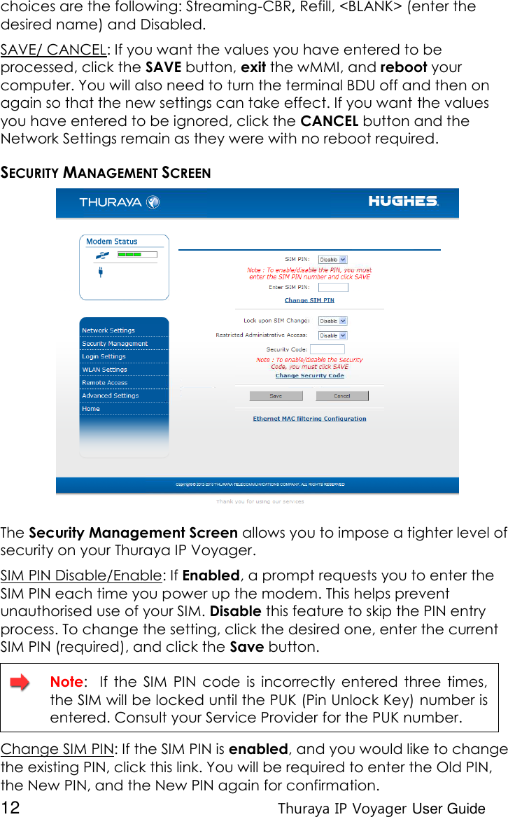  12 Thuraya IP Voyager User Guide choices are the following: Streaming-CBR, Refill, &lt;BLANK&gt; (enter the desired name) and Disabled. SAVE/ CANCEL: If you want the values you have entered to be processed, click the SAVE button, exit the wMMI, and reboot your computer. You will also need to turn the terminal BDU off and then on again so that the new settings can take effect. If you want the values you have entered to be ignored, click the CANCEL button and the Network Settings remain as they were with no reboot required. SECURITY MANAGEMENT SCREEN  The Security Management Screen allows you to impose a tighter level of security on your Thuraya IP Voyager. SIM PIN Disable/Enable: If Enabled, a prompt requests you to enter the SIM PIN each time you power up the modem. This helps prevent unauthorised use of your SIM. Disable this feature to skip the PIN entry process. To change the setting, click the desired one, enter the current SIM PIN (required), and click the Save button.   Note:    If  the  SIM  PIN  code  is  incorrectly  entered  three  times, the SIM will be locked until the PUK (Pin Unlock Key) number is entered. Consult your Service Provider for the PUK number. Change SIM PIN: If the SIM PIN is enabled, and you would like to change the existing PIN, click this link. You will be required to enter the Old PIN, the New PIN, and the New PIN again for confirmation. 