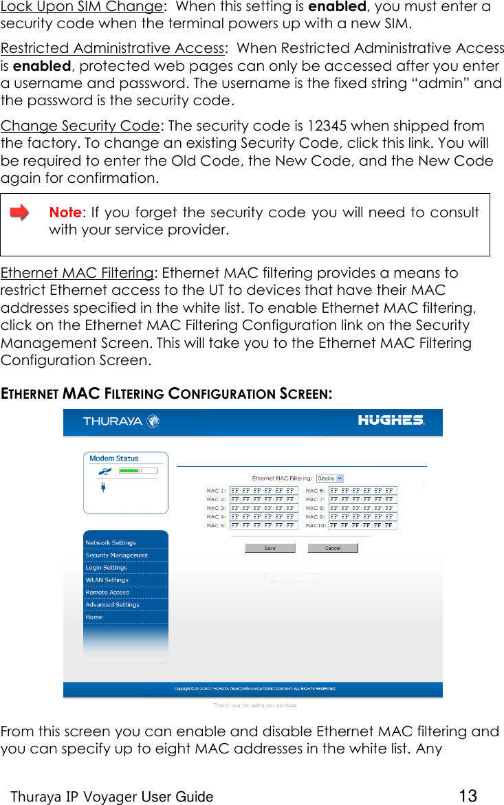    Thuraya IP Voyager User Guide  13 Lock Upon SIM Change:  When this setting is enabled, you must enter a security code when the terminal powers up with a new SIM. Restricted Administrative Access:  When Restricted Administrative Access is enabled, protected web pages can only be accessed after you enter a username and password. The username is the fixed string “admin” and the password is the security code. Change Security Code: The security code is 12345 when shipped from the factory. To change an existing Security Code, click this link. You will be required to enter the Old Code, the New Code, and the New Code again for confirmation.   Note: If you forget the security code you will need to consult with your service provider. Ethernet MAC Filtering: Ethernet MAC filtering provides a means to restrict Ethernet access to the UT to devices that have their MAC addresses specified in the white list. To enable Ethernet MAC filtering, click on the Ethernet MAC Filtering Configuration link on the Security Management Screen. This will take you to the Ethernet MAC Filtering Configuration Screen.  ETHERNET MAC FILTERING CONFIGURATION SCREEN:  From this screen you can enable and disable Ethernet MAC filtering and you can specify up to eight MAC addresses in the white list. Any 