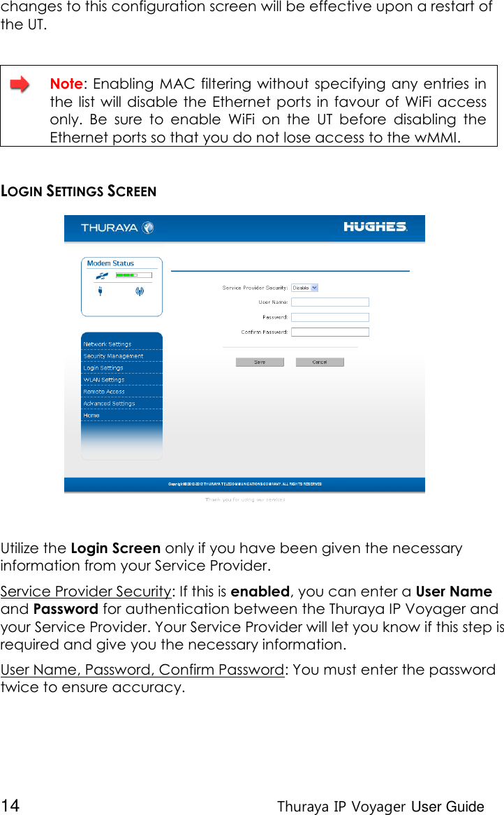  14 Thuraya IP Voyager User Guide changes to this configuration screen will be effective upon a restart of the UT.    Note:  Enabling  MAC filtering without specifying  any entries  in the  list will disable  the Ethernet  ports in favour  of  WiFi access only.  Be  sure  to  enable  WiFi  on  the  UT  before  disabling  the Ethernet ports so that you do not lose access to the wMMI.  LOGIN SETTINGS SCREEN  Utilize the Login Screen only if you have been given the necessary information from your Service Provider. Service Provider Security: If this is enabled, you can enter a User Name and Password for authentication between the Thuraya IP Voyager and your Service Provider. Your Service Provider will let you know if this step is required and give you the necessary information. User Name, Password, Confirm Password: You must enter the password twice to ensure accuracy. 