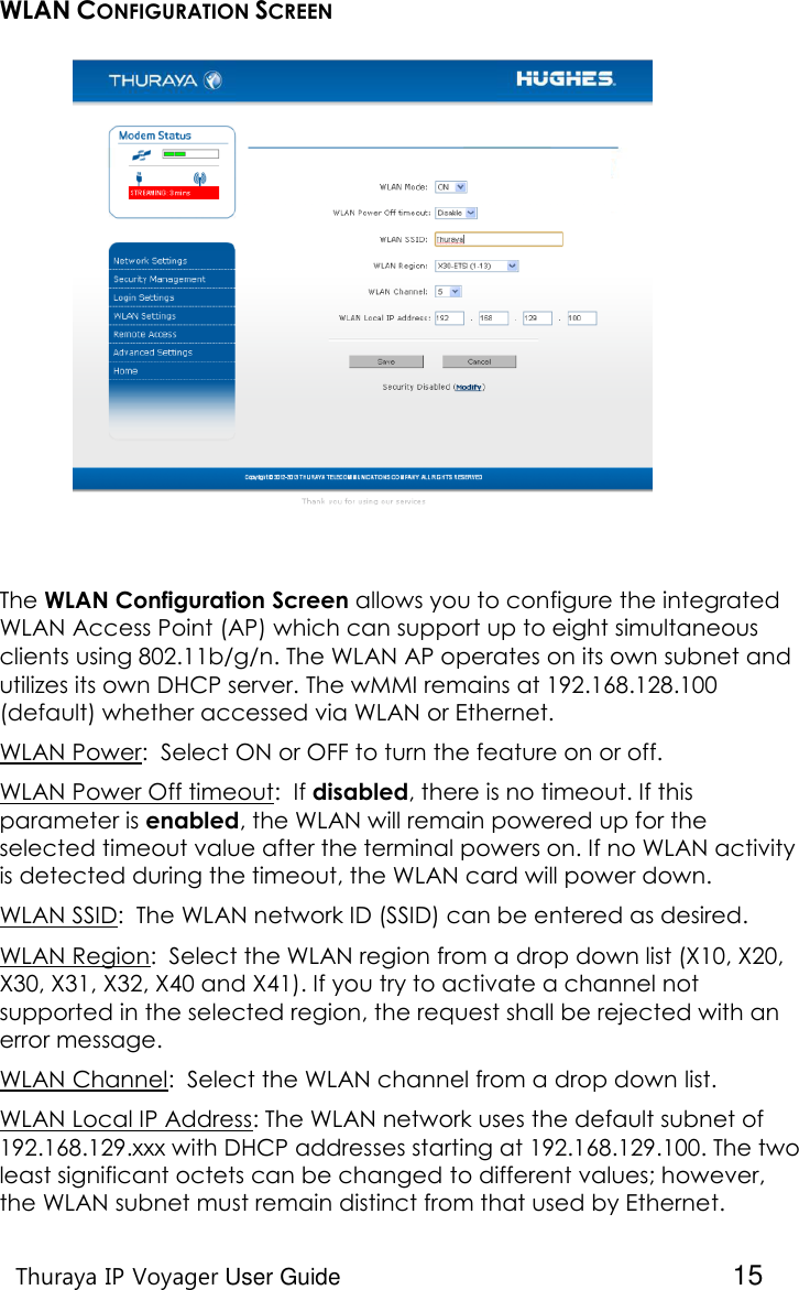    Thuraya IP Voyager User Guide  15 WLAN CONFIGURATION SCREEN  The WLAN Configuration Screen allows you to configure the integrated WLAN Access Point (AP) which can support up to eight simultaneous clients using 802.11b/g/n. The WLAN AP operates on its own subnet and utilizes its own DHCP server. The wMMI remains at 192.168.128.100 (default) whether accessed via WLAN or Ethernet. WLAN Power:  Select ON or OFF to turn the feature on or off.  WLAN Power Off timeout:  If disabled, there is no timeout. If this parameter is enabled, the WLAN will remain powered up for the selected timeout value after the terminal powers on. If no WLAN activity is detected during the timeout, the WLAN card will power down. WLAN SSID:  The WLAN network ID (SSID) can be entered as desired. WLAN Region:  Select the WLAN region from a drop down list (X10, X20, X30, X31, X32, X40 and X41). If you try to activate a channel not supported in the selected region, the request shall be rejected with an error message.  WLAN Channel:  Select the WLAN channel from a drop down list. WLAN Local IP Address: The WLAN network uses the default subnet of 192.168.129.xxx with DHCP addresses starting at 192.168.129.100. The two least significant octets can be changed to different values; however, the WLAN subnet must remain distinct from that used by Ethernet.  