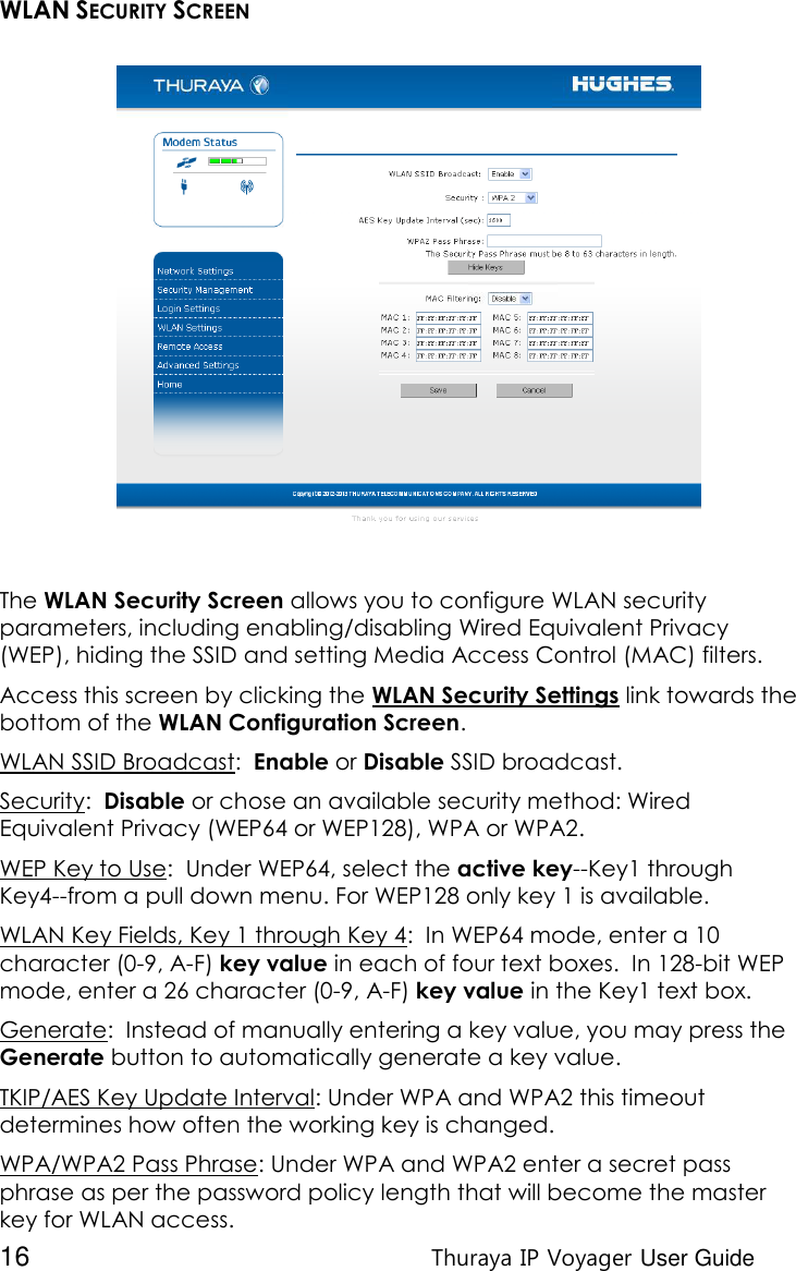  16 Thuraya IP Voyager User Guide WLAN SECURITY SCREEN  The WLAN Security Screen allows you to configure WLAN security parameters, including enabling/disabling Wired Equivalent Privacy (WEP), hiding the SSID and setting Media Access Control (MAC) filters. Access this screen by clicking the WLAN Security Settings link towards the bottom of the WLAN Configuration Screen. WLAN SSID Broadcast:  Enable or Disable SSID broadcast. Security:  Disable or chose an available security method: Wired Equivalent Privacy (WEP64 or WEP128), WPA or WPA2. WEP Key to Use:  Under WEP64, select the active key--Key1 through Key4--from a pull down menu. For WEP128 only key 1 is available. WLAN Key Fields, Key 1 through Key 4:  In WEP64 mode, enter a 10 character (0-9, A-F) key value in each of four text boxes.  In 128-bit WEP mode, enter a 26 character (0-9, A-F) key value in the Key1 text box. Generate:  Instead of manually entering a key value, you may press the Generate button to automatically generate a key value. TKIP/AES Key Update Interval: Under WPA and WPA2 this timeout determines how often the working key is changed.  WPA/WPA2 Pass Phrase: Under WPA and WPA2 enter a secret pass phrase as per the password policy length that will become the master key for WLAN access. 