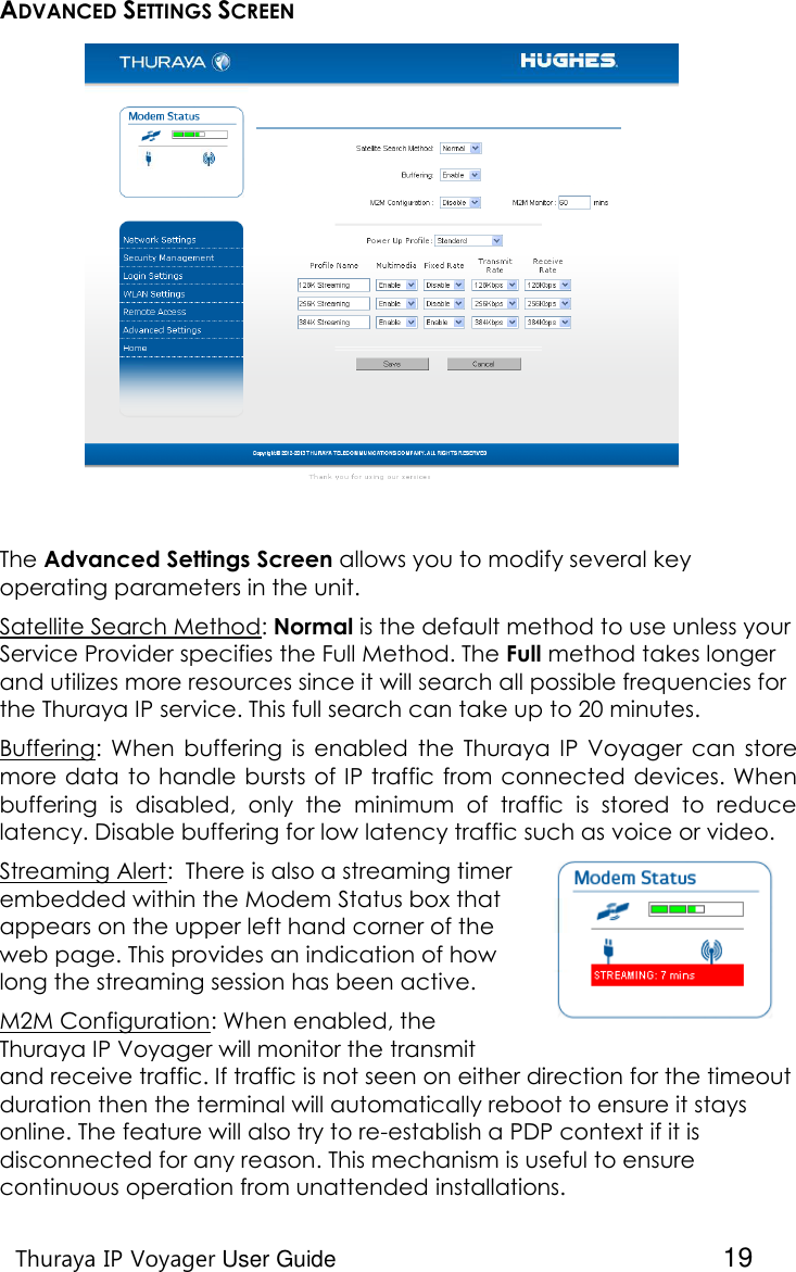    Thuraya IP Voyager User Guide  19 ADVANCED SETTINGS SCREEN  The Advanced Settings Screen allows you to modify several key operating parameters in the unit.  Satellite Search Method: Normal is the default method to use unless your Service Provider specifies the Full Method. The Full method takes longer and utilizes more resources since it will search all possible frequencies for the Thuraya IP service. This full search can take up to 20 minutes. Buffering:  When  buffering  is  enabled  the  Thuraya  IP  Voyager can  store more data to handle bursts of IP traffic from connected devices. When buffering  is  disabled,  only  the  minimum  of  traffic  is  stored  to  reduce latency. Disable buffering for low latency traffic such as voice or video. Streaming Alert:  There is also a streaming timer embedded within the Modem Status box that appears on the upper left hand corner of the web page. This provides an indication of how long the streaming session has been active. M2M Configuration: When enabled, the Thuraya IP Voyager will monitor the transmit and receive traffic. If traffic is not seen on either direction for the timeout duration then the terminal will automatically reboot to ensure it stays online. The feature will also try to re-establish a PDP context if it is disconnected for any reason. This mechanism is useful to ensure continuous operation from unattended installations. 