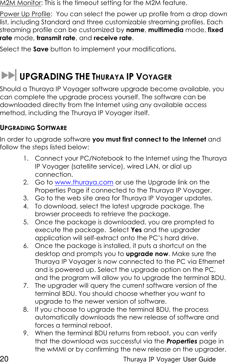  20 Thuraya IP Voyager User Guide M2M Monitor: This is the timeout setting for the M2M feature. Power Up Profile:  You can select the power up profile from a drop down list, including Standard and three customizable streaming profiles. Each streaming profile can be customized by name, multimedia mode, fixed rate mode, transmit rate, and receive rate. Select the Save button to implement your modifications.    UPGRADING THE THURAYA IP VOYAGER Should a Thuraya IP Voyager software upgrade become available, you can complete the upgrade process yourself. The software can be downloaded directly from the Internet using any available access method, including the Thuraya IP Voyager itself. UPGRADING SOFTWARE In order to upgrade software you must first connect to the Internet and follow the steps listed below: 1. Connect your PC/Notebook to the Internet using the Thuraya IP Voyager (satellite service), wired LAN, or dial up connection. 2. Go to www.thuraya.com or use the Upgrade link on the Properties Page if connected to the Thuraya IP Voyager. 3. Go to the web site area for Thuraya IP Voyager updates. 4. To download, select the latest upgrade package. The browser proceeds to retrieve the package. 5. Once the package is downloaded, you are prompted to execute the package.  Select Yes and the upgrader application will self-extract onto the PC’s hard drive. 6. Once the package is installed, it puts a shortcut on the desktop and prompts you to upgrade now. Make sure the Thuraya IP Voyager is now connected to the PC via Ethernet and is powered up. Select the upgrade option on the PC, and the program will allow you to upgrade the terminal BDU. 7. The upgrader will query the current software version of the terminal BDU. You should choose whether you want to upgrade to the newer version of software. 8. If you choose to upgrade the terminal BDU, the process automatically downloads the new release of software and forces a terminal reboot. 9. When the terminal BDU returns from reboot, you can verify that the download was successful via the Properties page in the wMMI or by confirming the new release on the upgrader. 