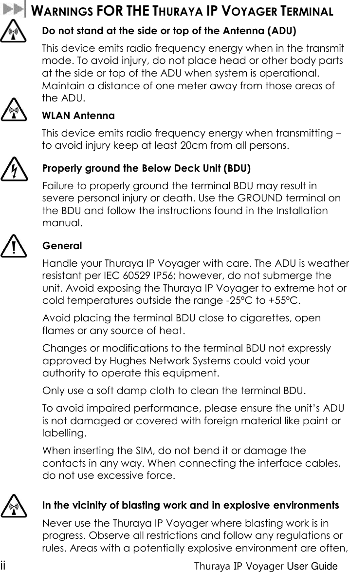 ii Thuraya IP Voyager User Guide   WARNINGS FOR THE THURAYA IP VOYAGER TERMINAL  Do not stand at the side or top of the Antenna (ADU) This device emits radio frequency energy when in the transmit mode. To avoid injury, do not place head or other body parts at the side or top of the ADU when system is operational. Maintain a distance of one meter away from those areas of the ADU. WLAN Antenna  This device emits radio frequency energy when transmitting – to avoid injury keep at least 20cm from all persons.  Properly ground the Below Deck Unit (BDU)  Failure to properly ground the terminal BDU may result in severe personal injury or death. Use the GROUND terminal on the BDU and follow the instructions found in the Installation manual.  General Handle your Thuraya IP Voyager with care. The ADU is weather resistant per IEC 60529 IP56; however, do not submerge the unit. Avoid exposing the Thuraya IP Voyager to extreme hot or cold temperatures outside the range -25ºC to +55ºC. Avoid placing the terminal BDU close to cigarettes, open flames or any source of heat. Changes or modifications to the terminal BDU not expressly approved by Hughes Network Systems could void your authority to operate this equipment. Only use a soft damp cloth to clean the terminal BDU. To avoid impaired performance, please ensure the unit’s ADU is not damaged or covered with foreign material like paint or labelling. When inserting the SIM, do not bend it or damage the contacts in any way. When connecting the interface cables, do not use excessive force.   In the vicinity of blasting work and in explosive environments Never use the Thuraya IP Voyager where blasting work is in progress. Observe all restrictions and follow any regulations or rules. Areas with a potentially explosive environment are often, 