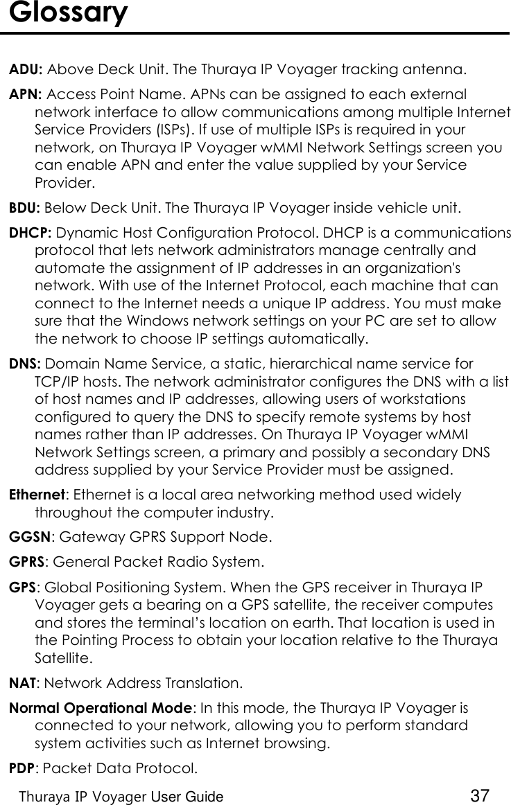    Thuraya IP Voyager User Guide  37 Glossary   ADU: Above Deck Unit. The Thuraya IP Voyager tracking antenna. APN: Access Point Name. APNs can be assigned to each external network interface to allow communications among multiple Internet Service Providers (ISPs). If use of multiple ISPs is required in your network, on Thuraya IP Voyager wMMI Network Settings screen you can enable APN and enter the value supplied by your Service Provider. BDU: Below Deck Unit. The Thuraya IP Voyager inside vehicle unit. DHCP: Dynamic Host Configuration Protocol. DHCP is a communications protocol that lets network administrators manage centrally and automate the assignment of IP addresses in an organization&apos;s network. With use of the Internet Protocol, each machine that can connect to the Internet needs a unique IP address. You must make sure that the Windows network settings on your PC are set to allow the network to choose IP settings automatically. DNS: Domain Name Service, a static, hierarchical name service for TCP/IP hosts. The network administrator configures the DNS with a list of host names and IP addresses, allowing users of workstations configured to query the DNS to specify remote systems by host names rather than IP addresses. On Thuraya IP Voyager wMMI Network Settings screen, a primary and possibly a secondary DNS address supplied by your Service Provider must be assigned. Ethernet: Ethernet is a local area networking method used widely throughout the computer industry. GGSN: Gateway GPRS Support Node. GPRS: General Packet Radio System. GPS: Global Positioning System. When the GPS receiver in Thuraya IP Voyager gets a bearing on a GPS satellite, the receiver computes and stores the terminal’s location on earth. That location is used in the Pointing Process to obtain your location relative to the Thuraya Satellite. NAT: Network Address Translation. Normal Operational Mode: In this mode, the Thuraya IP Voyager is connected to your network, allowing you to perform standard system activities such as Internet browsing.  PDP: Packet Data Protocol. 