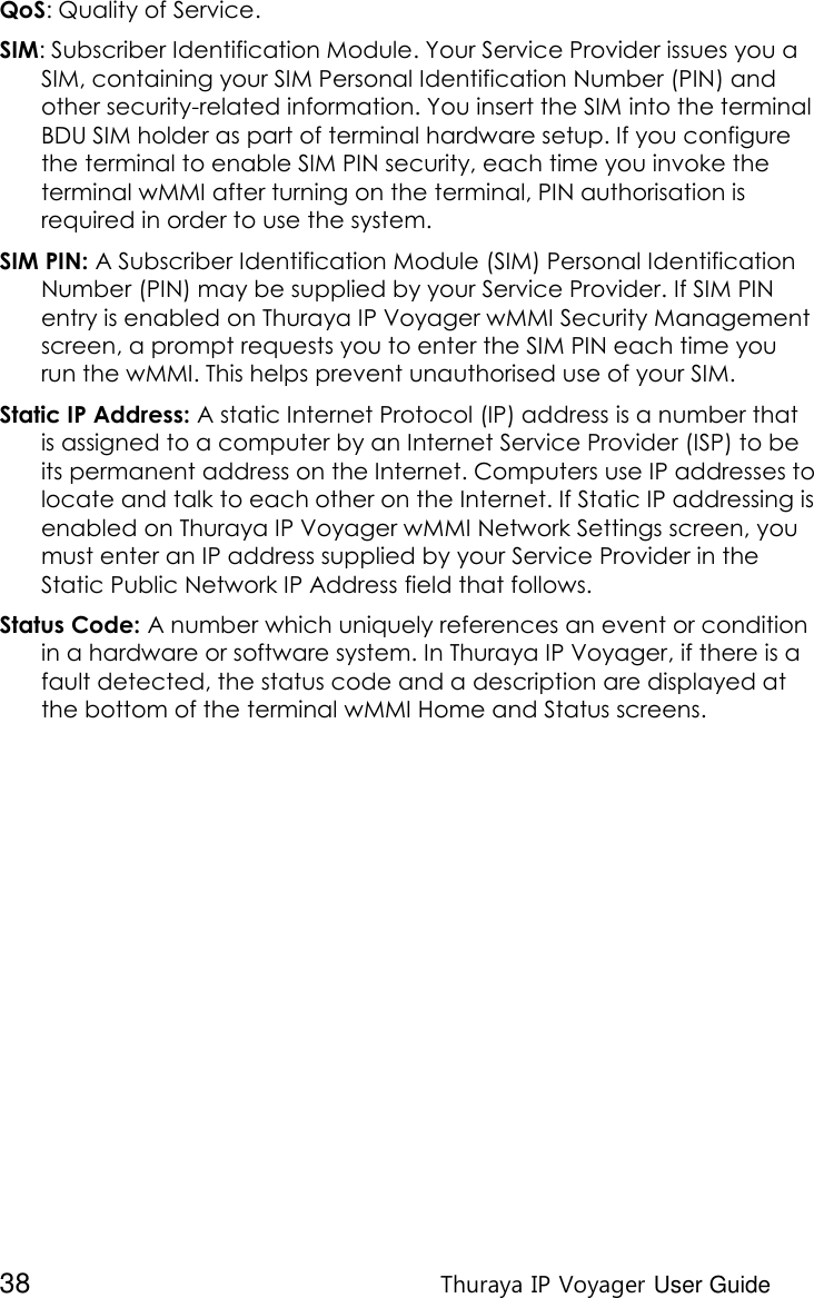  38 Thuraya IP Voyager User Guide QoS: Quality of Service. SIM: Subscriber Identification Module. Your Service Provider issues you a SIM, containing your SIM Personal Identification Number (PIN) and other security-related information. You insert the SIM into the terminal BDU SIM holder as part of terminal hardware setup. If you configure the terminal to enable SIM PIN security, each time you invoke the terminal wMMI after turning on the terminal, PIN authorisation is required in order to use the system. SIM PIN: A Subscriber Identification Module (SIM) Personal Identification Number (PIN) may be supplied by your Service Provider. If SIM PIN entry is enabled on Thuraya IP Voyager wMMI Security Management screen, a prompt requests you to enter the SIM PIN each time you run the wMMI. This helps prevent unauthorised use of your SIM. Static IP Address: A static Internet Protocol (IP) address is a number that is assigned to a computer by an Internet Service Provider (ISP) to be its permanent address on the Internet. Computers use IP addresses to locate and talk to each other on the Internet. If Static IP addressing is enabled on Thuraya IP Voyager wMMI Network Settings screen, you must enter an IP address supplied by your Service Provider in the Static Public Network IP Address field that follows. Status Code: A number which uniquely references an event or condition in a hardware or software system. In Thuraya IP Voyager, if there is a fault detected, the status code and a description are displayed at the bottom of the terminal wMMI Home and Status screens.   