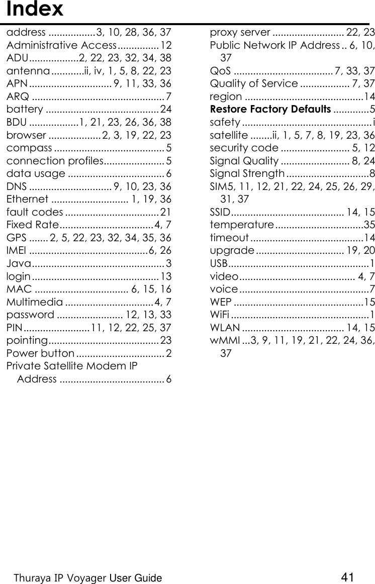    Thuraya IP Voyager User Guide  41 Index  address ................. 3, 10, 28, 36, 37 Administrative Access ............... 12 ADU .................. 2, 22, 23, 32, 34, 38 antenna ............ii, iv, 1, 5, 8, 22, 23 APN .............................. 9, 11, 33, 36 ARQ ................................................ 7 battery ......................................... 24 BDU .................. 1, 21, 23, 26, 36, 38 browser ................... 2, 3, 19, 22, 23 compass ........................................ 5 connection profiles...................... 5 data usage ................................... 6 DNS .............................. 9, 10, 23, 36 Ethernet ............................ 1, 19, 36 fault codes .................................. 21 Fixed Rate .................................. 4, 7 GPS ....... 2, 5, 22, 23, 32, 34, 35, 36 IMEI ........................................... 6, 26 Java ................................................ 3 login .............................................. 13 MAC .................................. 6, 15, 16 Multimedia ................................ 4, 7 password ........................ 12, 13, 33 PIN ........................ 11, 12, 22, 25, 37 pointing ........................................ 23 Power button ................................ 2 Private Satellite Modem IP Address ...................................... 6 proxy server .......................... 22, 23 Public Network IP Address .. 6, 10, 37 QoS .................................... 7, 33, 37 Quality of Service .................. 7, 37 region ........................................... 14 Restore Factory Defaults ............. 5 safety ............................................... i satellite ........ ii, 1, 5, 7, 8, 19, 23, 36 security code ......................... 5, 12 Signal Quality ......................... 8, 24 Signal Strength .............................. 8 SIM 5, 11, 12, 21, 22, 24, 25, 26, 29, 31, 37 SSID ......................................... 14, 15 temperature ................................ 35 timeout ......................................... 14 upgrade ................................ 19, 20 USB................................................... 1 video .......................................... 4, 7 voice ............................................... 7 WEP ............................................... 15 WiFi .................................................. 1 WLAN ..................................... 14, 15 wMMI ... 3, 9, 11, 19, 21, 22, 24, 36, 37  