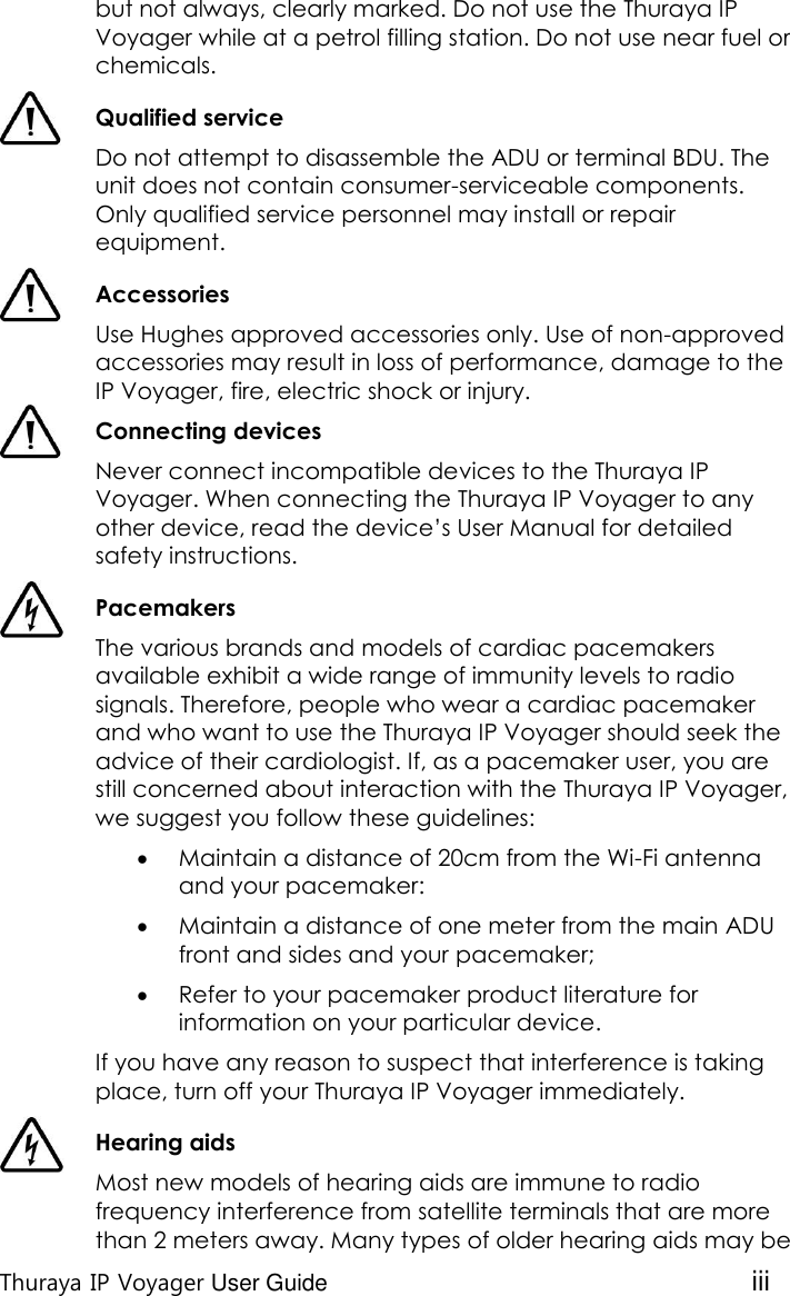  Thuraya IP Voyager User Guide iii but not always, clearly marked. Do not use the Thuraya IP Voyager while at a petrol filling station. Do not use near fuel or chemicals.  Qualified service Do not attempt to disassemble the ADU or terminal BDU. The unit does not contain consumer-serviceable components. Only qualified service personnel may install or repair equipment.  Accessories Use Hughes approved accessories only. Use of non-approved accessories may result in loss of performance, damage to the IP Voyager, fire, electric shock or injury.  Connecting devices Never connect incompatible devices to the Thuraya IP Voyager. When connecting the Thuraya IP Voyager to any other device, read the device’s User Manual for detailed safety instructions.  Pacemakers The various brands and models of cardiac pacemakers available exhibit a wide range of immunity levels to radio signals. Therefore, people who wear a cardiac pacemaker and who want to use the Thuraya IP Voyager should seek the advice of their cardiologist. If, as a pacemaker user, you are still concerned about interaction with the Thuraya IP Voyager, we suggest you follow these guidelines:  Maintain a distance of 20cm from the Wi-Fi antenna and your pacemaker:  Maintain a distance of one meter from the main ADU front and sides and your pacemaker;  Refer to your pacemaker product literature for information on your particular device. If you have any reason to suspect that interference is taking place, turn off your Thuraya IP Voyager immediately.  Hearing aids Most new models of hearing aids are immune to radio frequency interference from satellite terminals that are more than 2 meters away. Many types of older hearing aids may be 