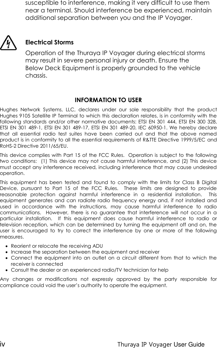 iv Thuraya IP Voyager User Guide susceptible to interference, making it very difficult to use them near a terminal. Should interference be experienced, maintain additional separation between you and the IP Voyager.   Electrical Storms  Operation of the Thuraya IP Voyager during electrical storms may result in severe personal injury or death. Ensure the Below Deck Equipment is properly grounded to the vehicle chassis.   INFORMATION TO USER Hughes  Network  Systems,  LLC,  declares  under  our  sole  responsibility  that  the  product Hughes 9105 Satellite IP Terminal to which this declaration relates, is in conformity with the following standards and/or other  normative documents: ETSI  EN  301 444,  ETSI  EN  300 328, ETSI EN  301 489-1, ETSI  EN 301 489-17, ETSI  EN 301 489-20, IEC 60950-1. We hereby declare that  all  essential  radio  test  suites  have  been  carried  out  and  that  the  above  named product is in conformity to all the essential requirements of R&amp;TTE Directive 1999/5/EC and RoHS-2 Directive 2011/65/EU. This device complies with Part  15  of  the  FCC Rules.   Operation is  subject to the following two  conditions:   (1)  This  device  may  not  cause  harmful  interference,  and  (2) This  device must accept any interference received, including interference that may cause undesired operation. This  equipment  has  been  tested  and  found  to  comply  with  the  limits  for  Class  B  Digital Device,  pursuant  to  Part  15  of  the  FCC  Rules.    These  limits  are  designed  to  provide reasonable  protection  against  harmful  interference  in  a  residential  installation.    This equipment  generates and  can  radiate  radio  frequency energy  and,  if  not  installed  and used  in  accordance  with  the  instructions,  may  cause  harmful  interference  to  radio communications.    However,  there  is  no  guarantee  that  interference  will  not  occur  in  a particular  installation.    If  this  equipment  does  cause  harmful  interference  to  radio  or television reception, which can be determined by turning the equipment off and on, the user  is  encouraged  to  try  to  correct  the  interference  by  one  or  more  of  the  following measures.  Reorient or relocate the receiving ADU  Increase the separation between the equipment and receiver  Connect  the  equipment  into  an  outlet  on  a  circuit  different  from  that  to  which  the receiver is connected  Consult the dealer or an experienced radio/TV technician for help Any  changes  or  modifications  not  expressly  approved  by  the  party  responsible  for compliance could void the user’s authority to operate the equipment.    