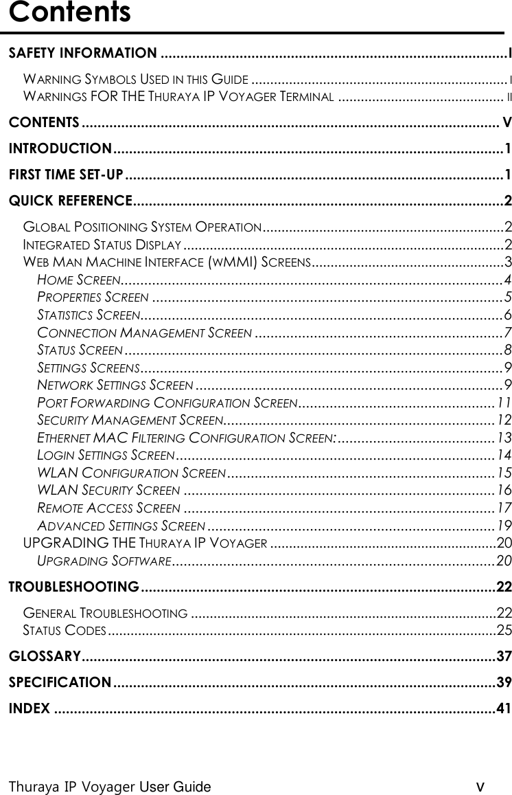  Thuraya IP Voyager User Guide v Contents  SAFETY INFORMATION ........................................................................................ I WARNING SYMBOLS USED IN THIS GUIDE .................................................................... I WARNINGS FOR THE THURAYA IP VOYAGER TERMINAL ............................................ II CONTENTS .......................................................................................................... V INTRODUCTION ................................................................................................... 1 FIRST TIME SET-UP ................................................................................................ 1 QUICK REFERENCE .............................................................................................. 2 GLOBAL POSITIONING SYSTEM OPERATION ................................................................ 2 INTEGRATED STATUS DISPLAY ..................................................................................... 2 WEB MAN MACHINE INTERFACE (WMMI) SCREENS ................................................... 3 HOME SCREEN ................................................................................................. 4 PROPERTIES SCREEN ......................................................................................... 5 STATISTICS SCREEN ............................................................................................ 6 CONNECTION MANAGEMENT SCREEN ............................................................... 7 STATUS SCREEN ................................................................................................ 8 SETTINGS SCREENS ............................................................................................ 9 NETWORK SETTINGS SCREEN .............................................................................. 9 PORT FORWARDING CONFIGURATION SCREEN .................................................. 11 SECURITY MANAGEMENT SCREEN ..................................................................... 12 ETHERNET MAC FILTERING CONFIGURATION SCREEN: ........................................ 13 LOGIN SETTINGS SCREEN ................................................................................. 14 WLAN CONFIGURATION SCREEN .................................................................... 15 WLAN SECURITY SCREEN ............................................................................... 16 REMOTE ACCESS SCREEN ............................................................................... 17 ADVANCED SETTINGS SCREEN ......................................................................... 19 UPGRADING THE THURAYA IP VOYAGER ............................................................ 20 UPGRADING SOFTWARE .................................................................................. 20 TROUBLESHOOTING .......................................................................................... 22 GENERAL TROUBLESHOOTING ................................................................................. 22 STATUS CODES ....................................................................................................... 25 GLOSSARY......................................................................................................... 37 SPECIFICATION ................................................................................................. 39 INDEX ................................................................................................................ 41   