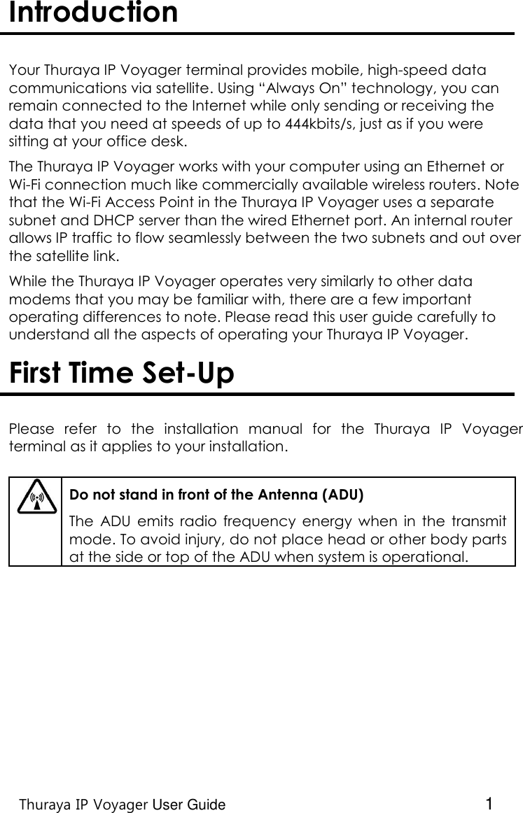    Thuraya IP Voyager User Guide  1 Introduction   Your Thuraya IP Voyager terminal provides mobile, high-speed data communications via satellite. Using “Always On” technology, you can remain connected to the Internet while only sending or receiving the data that you need at speeds of up to 444kbits/s, just as if you were sitting at your office desk.   The Thuraya IP Voyager works with your computer using an Ethernet or Wi-Fi connection much like commercially available wireless routers. Note that the Wi-Fi Access Point in the Thuraya IP Voyager uses a separate subnet and DHCP server than the wired Ethernet port. An internal router allows IP traffic to flow seamlessly between the two subnets and out over the satellite link. While the Thuraya IP Voyager operates very similarly to other data modems that you may be familiar with, there are a few important operating differences to note. Please read this user guide carefully to understand all the aspects of operating your Thuraya IP Voyager.  First Time Set-Up   Please  refer  to  the  installation  manual  for  the  Thuraya  IP  Voyager terminal as it applies to your installation.     Do not stand in front of the Antenna (ADU) The  ADU emits  radio  frequency  energy  when  in  the  transmit mode. To avoid injury, do not place head or other body parts at the side or top of the ADU when system is operational.   