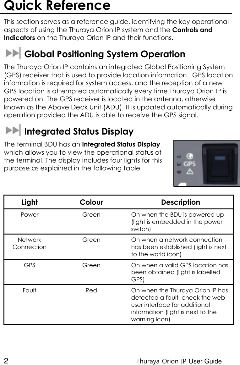  2 Thuraya Orion IP User Guide Quick Reference  This section serves as a reference guide, identifying the key operational aspects of using the Thuraya Orion IP system and the Controls and Indicators on the Thuraya Orion IP and their functions.    Global Positioning System Operation The Thuraya Orion IP contains an integrated Global Positioning System (GPS) receiver that is used to provide location information.  GPS location information is required for system access, and the reception of a new GPS location is attempted automatically every time Thuraya Orion IP is powered on. The GPS receiver is located in the antenna, otherwise known as the Above Deck Unit (ADU). It is updated automatically during operation provided the ADU is able to receive the GPS signal.   Integrated Status Display The terminal BDU has an Integrated Status Display which allows you to view the operational status of the terminal. The display includes four lights for this purpose as explained in the following table   Light Colour Description Power  Green On when the BDU is powered up (light is embedded in the power switch) Network Connection Green On when a network connection has been established (light is next to the world icon) GPS Green On when a valid GPS location has been obtained (light is labelled GPS) Fault Red On when the Thuraya Orion IP has detected a fault, check the web user interface for additional information (light is next to the warning icon)  