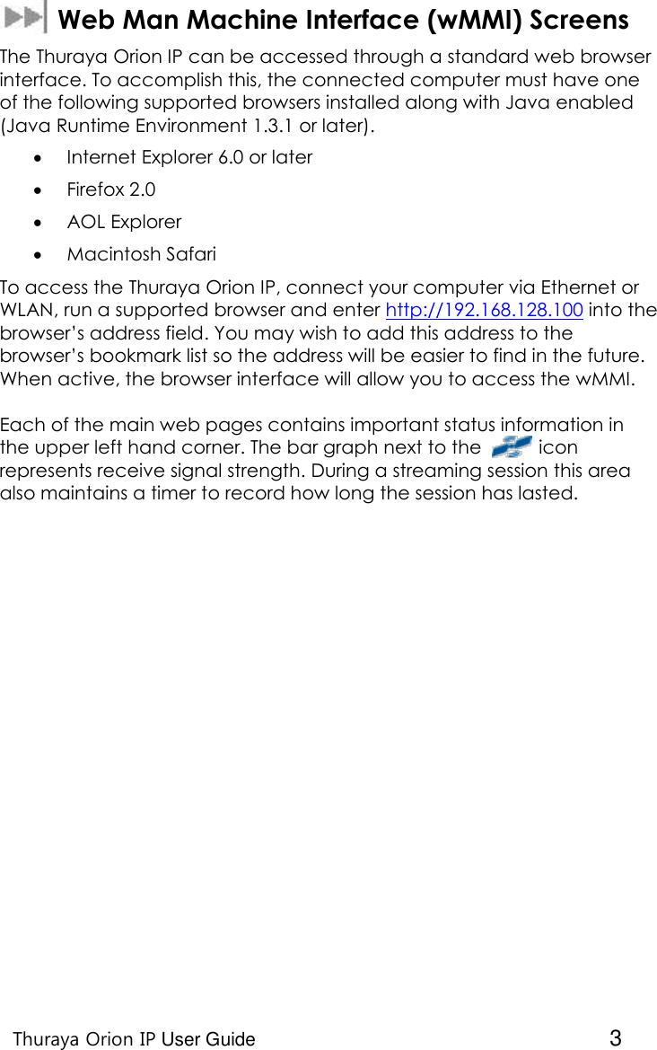    Thuraya Orion IP User Guide  3   Web Man Machine Interface (wMMI) Screens The Thuraya Orion IP can be accessed through a standard web browser interface. To accomplish this, the connected computer must have one of the following supported browsers installed along with Java enabled (Java Runtime Environment 1.3.1 or later).  Internet Explorer 6.0 or later  Firefox 2.0  AOL Explorer  Macintosh Safari To access the Thuraya Orion IP, connect your computer via Ethernet or WLAN, run a supported browser and enter http://192.168.128.100 into the browser’s address field. You may wish to add this address to the browser’s bookmark list so the address will be easier to find in the future. When active, the browser interface will allow you to access the wMMI.  Each of the main web pages contains important status information in the upper left hand corner. The bar graph next to the           icon represents receive signal strength. During a streaming session this area also maintains a timer to record how long the session has lasted.   